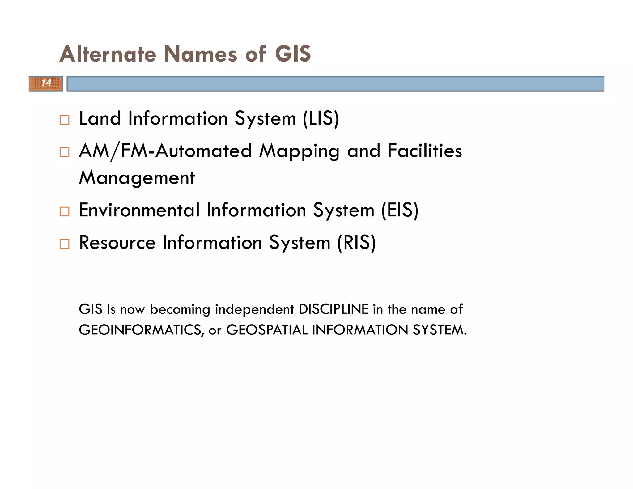 14
Alternate Names of GIS
Land Information System (LIS)
AM/FM-Automated Mapping and Facilities
Management
Environmental Information System (EIS)
Resource Information System (RIS)
GIS Is now becoming independent DISCIPLINE in the name of
GEOINFORMATICS, or GEOSPATIAL INFORMATION SYSTEM.
14
 