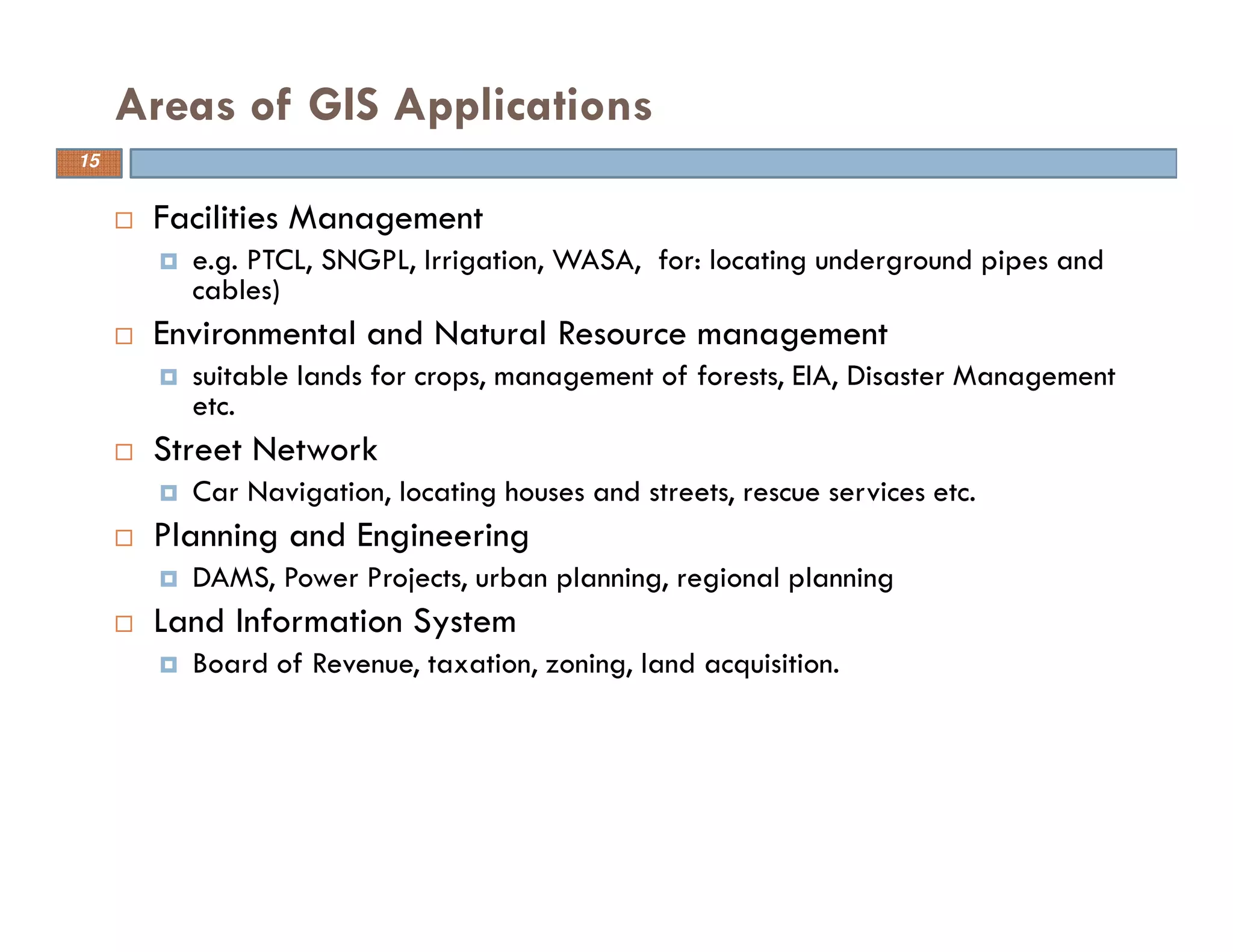 15
Areas of GIS Applications
Facilities Management
e.g. PTCL, SNGPL, Irrigation, WASA, for: locating underground pipes and
cables)
Environmental and Natural Resource management
suitable lands for crops, management of forests, EIA, Disaster Management
etc.
Street Network
Car Navigation, locating houses and streets, rescue services etc.
Planning and Engineering
DAMS, Power Projects, urban planning, regional planning
Land Information System
Board of Revenue, taxation, zoning, land acquisition.
15
 