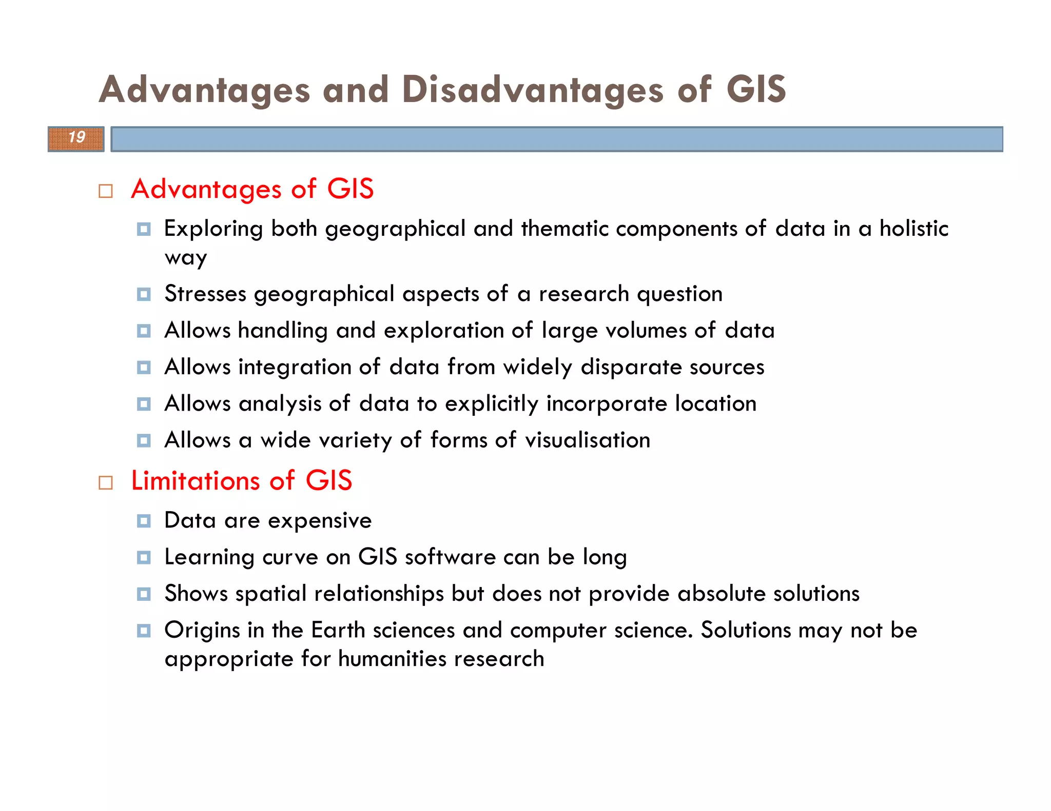 Advantages of GIS
Exploring both geographical and thematic components of data in a holistic
way
Stresses geographical aspects of a research question
Allows handling and exploration of large volumes of data
Allows integration of data from widely disparate sources
Allows analysis of data to explicitly incorporate location
Allows a wide variety of forms of visualisation
Limitations of GIS
Data are expensive
Learning curve on GIS software can be long
Shows spatial relationships but does not provide absolute solutions
Origins in the Earth sciences and computer science. Solutions may not be
appropriate for humanities research
Advantages and Disadvantages of GIS
19
 
