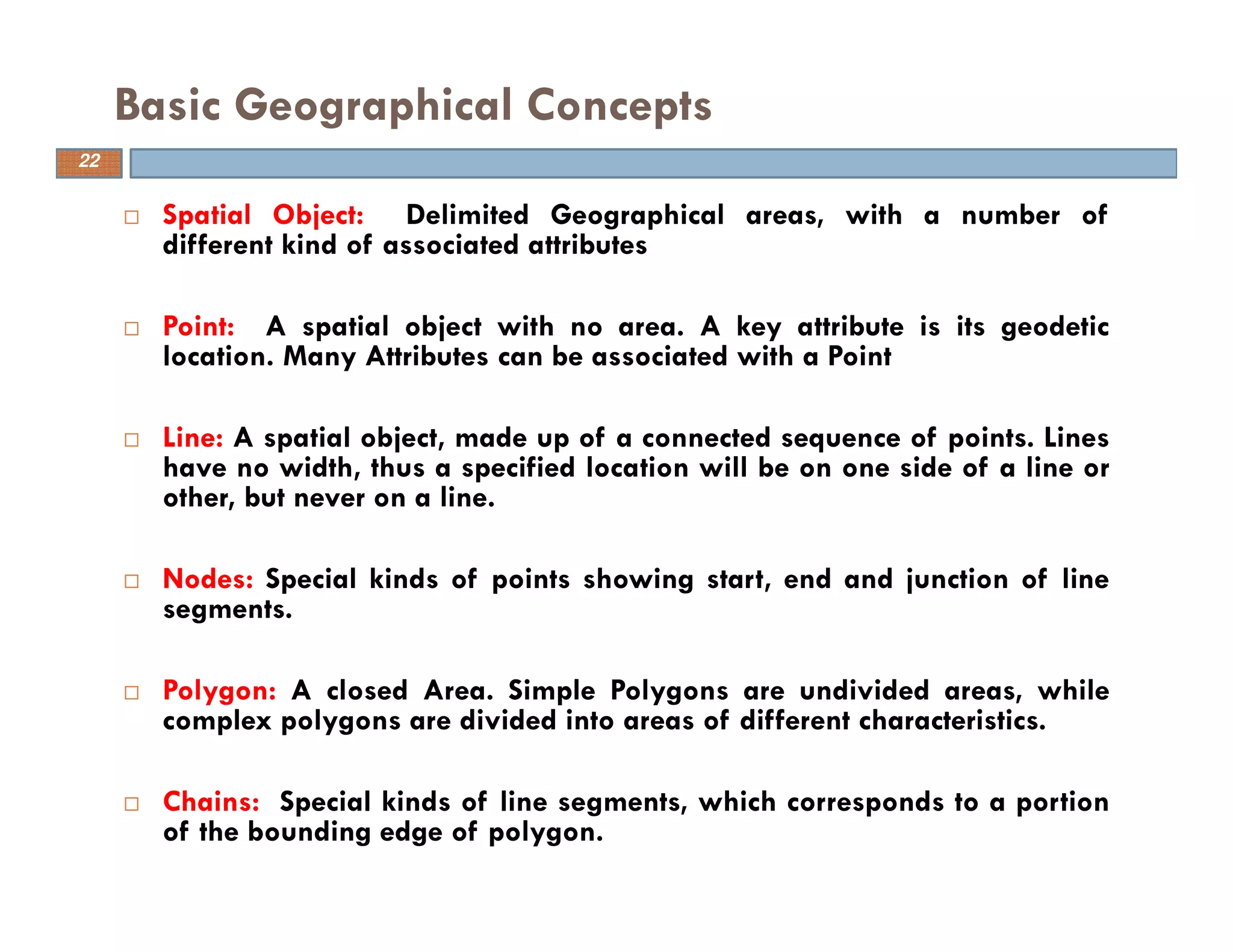 22
Basic Geographical Concepts
Spatial Object: Delimited Geographical areas, with a number of
different kind of associated attributes
Point: A spatial object with no area. A key attribute is its geodetic
location. Many Attributes can be associated with a Point
Line: A spatial object, made up of a connected sequence of points. Lines
have no width, thus a specified location will be on one side of a line or
other, but never on a line.
Nodes: Special kinds of points showing start, end and junction of line
segments.
Polygon: A closed Area. Simple Polygons are undivided areas, while
complex polygons are divided into areas of different characteristics.
Chains: Special kinds of line segments, which corresponds to a portion
of the bounding edge of polygon.
22
 