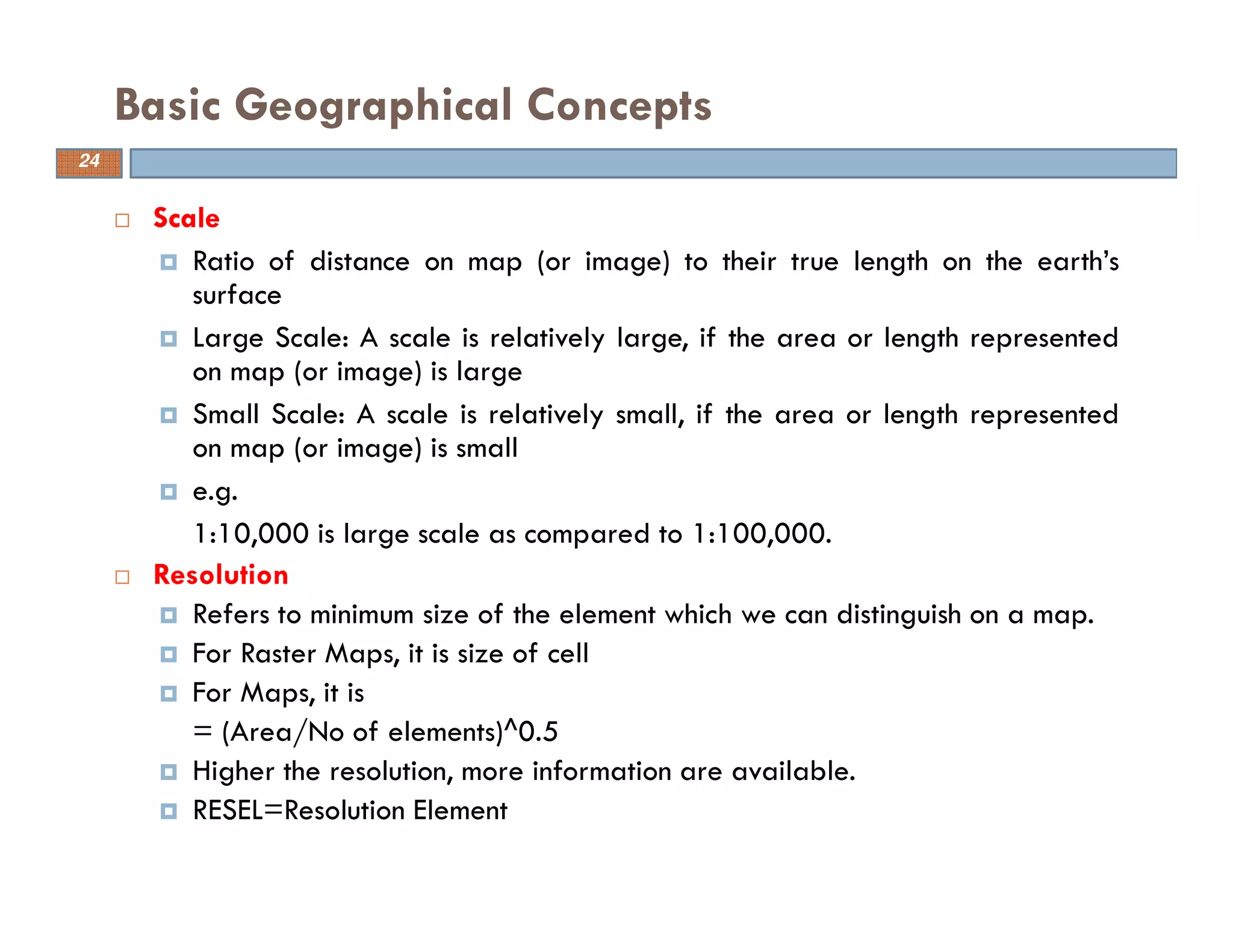 24
Scale
Ratio of distance on map (or image) to their true length on the earth’s
surface
Large Scale: A scale is relatively large, if the area or length represented
on map (or image) is large
Small Scale: A scale is relatively small, if the area or length represented
on map (or image) is small
e.g.
1:10,000 is large scale as compared to 1:100,000.
Resolution
Refers to minimum size of the element which we can distinguish on a map.
For Raster Maps, it is size of cell
For Maps, it is
= (Area/No of elements)^0.5
Higher the resolution, more information are available.
RESEL=Resolution Element
Basic Geographical Concepts
24
 
