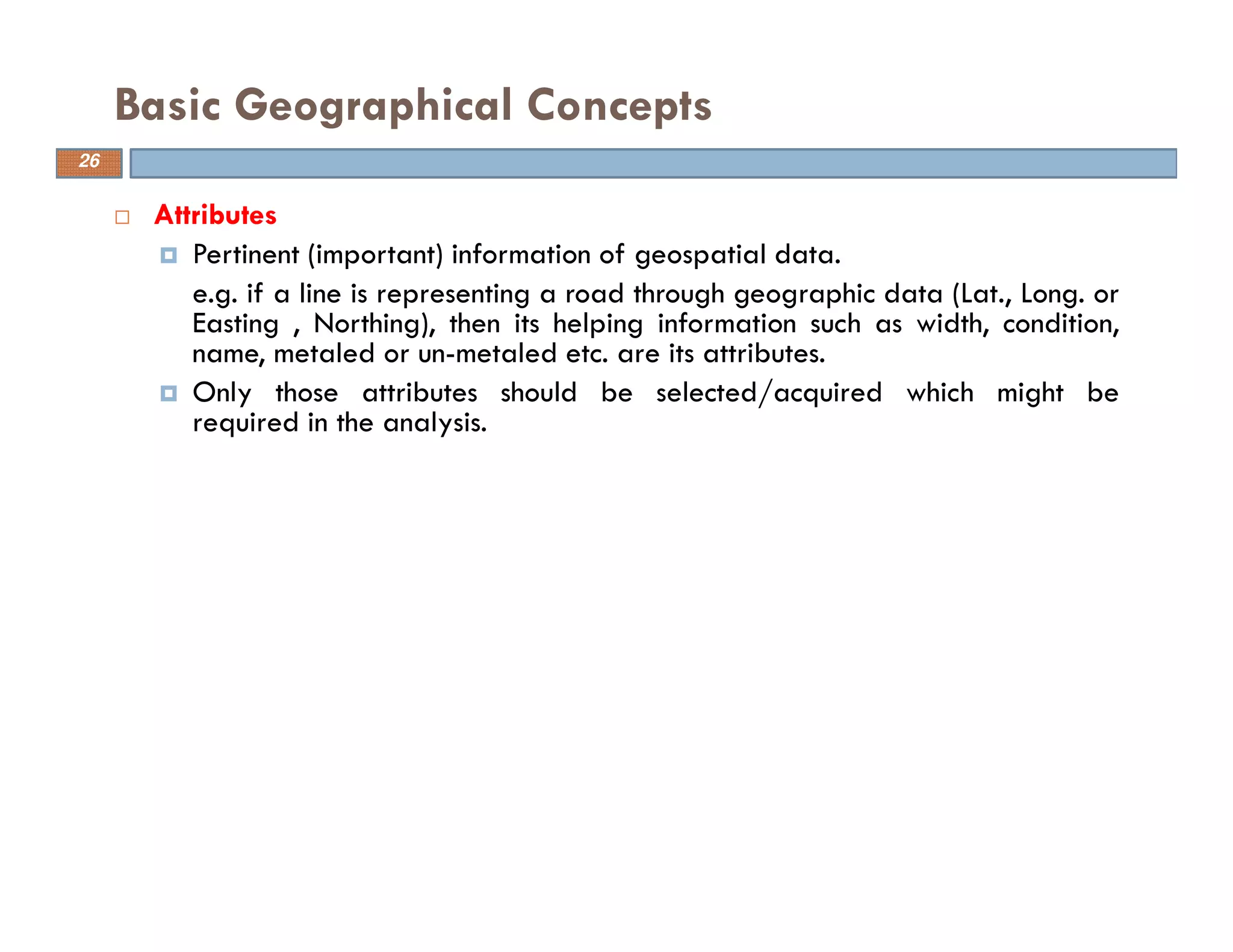 26
Attributes
Pertinent (important) information of geospatial data.
e.g. if a line is representing a road through geographic data (Lat., Long. or
Easting , Northing), then its helping information such as width, condition,
name, metaled or un-metaled etc. are its attributes.
Only those attributes should be selected/acquired which might be
required in the analysis.
Basic Geographical Concepts
26
 