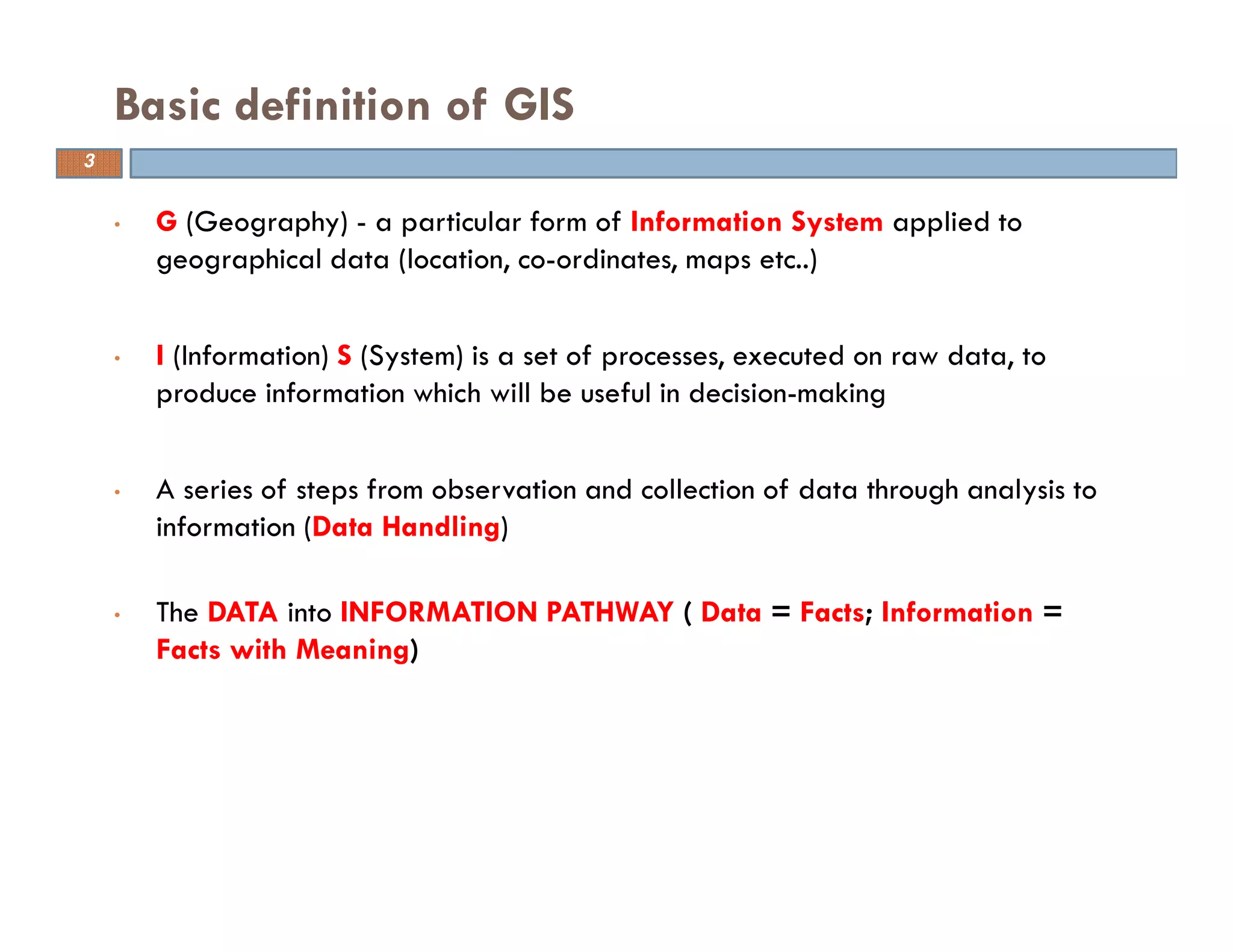 • G (Geography) - a particular form of Information System applied to
geographical data (location, co-ordinates, maps etc..)
• I (Information) S (System) is a set of processes, executed on raw data, to
produce information which will be useful in decision-making
• A series of steps from observation and collection of data through analysis to
information (Data Handling)
• The DATA into INFORMATION PATHWAY ( Data = Facts; Information =
Facts with Meaning)
Basic definition of GIS
3
 