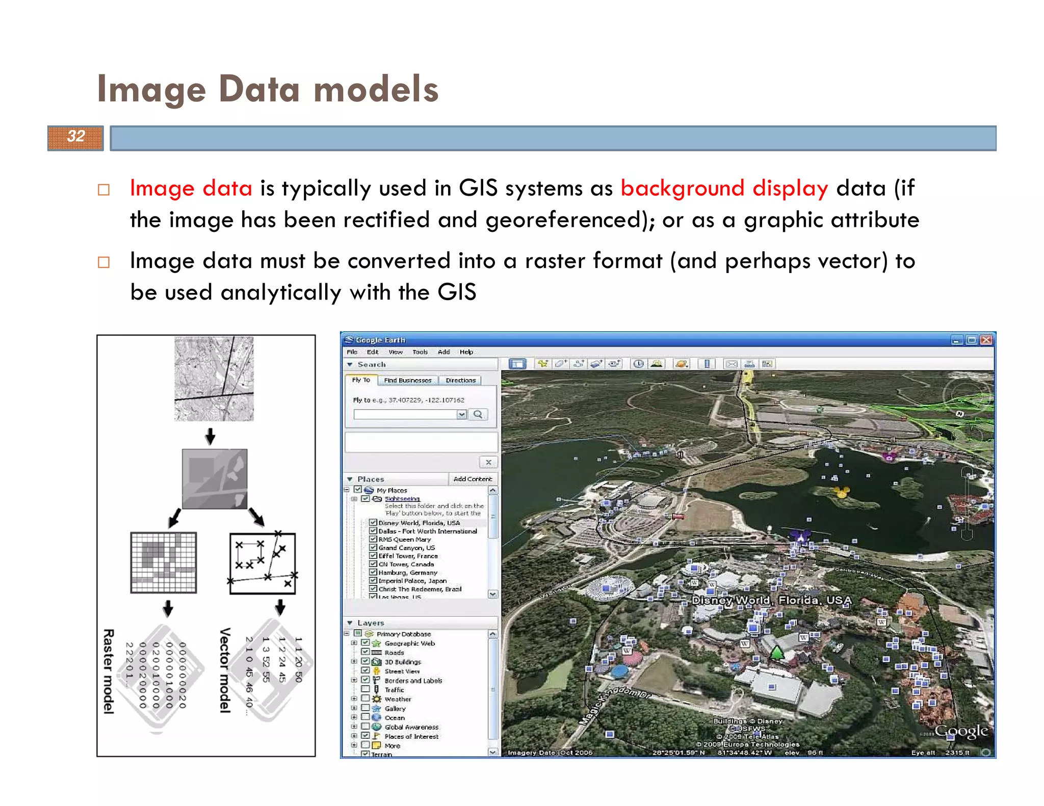 Image data is typically used in GIS systems as background display data (if
the image has been rectified and georeferenced); or as a graphic attribute
Image data must be converted into a raster format (and perhaps vector) to
be used analytically with the GIS
Image Data models
32
 