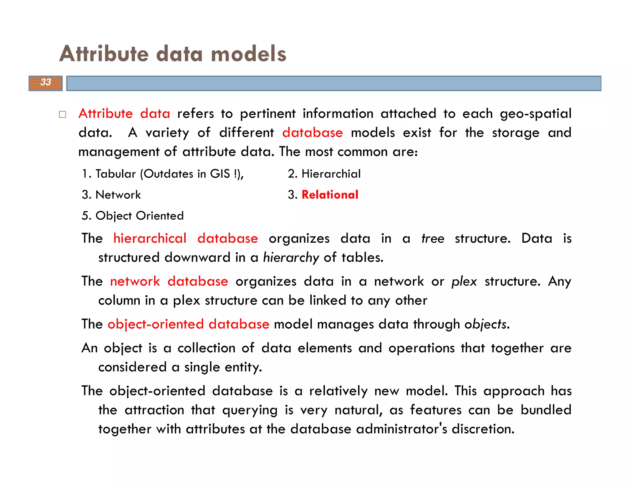 Attribute data refers to pertinent information attached to each geo-spatial
data. A variety of different database models exist for the storage and
management of attribute data. The most common are:
1. Tabular (Outdates in GIS !), 2. Hierarchial
3. Network 3. Relational
5. Object Oriented
The hierarchical database organizes data in a tree structure. Data is
structured downward in a hierarchy of tables.
The network database organizes data in a network or plex structure. Any
column in a plex structure can be linked to any other
The object-oriented database model manages data through objects.
An object is a collection of data elements and operations that together are
considered a single entity.
The object-oriented database is a relatively new model. This approach has
the attraction that querying is very natural, as features can be bundled
together with attributes at the database administrator's discretion.
Attribute data models
33
 