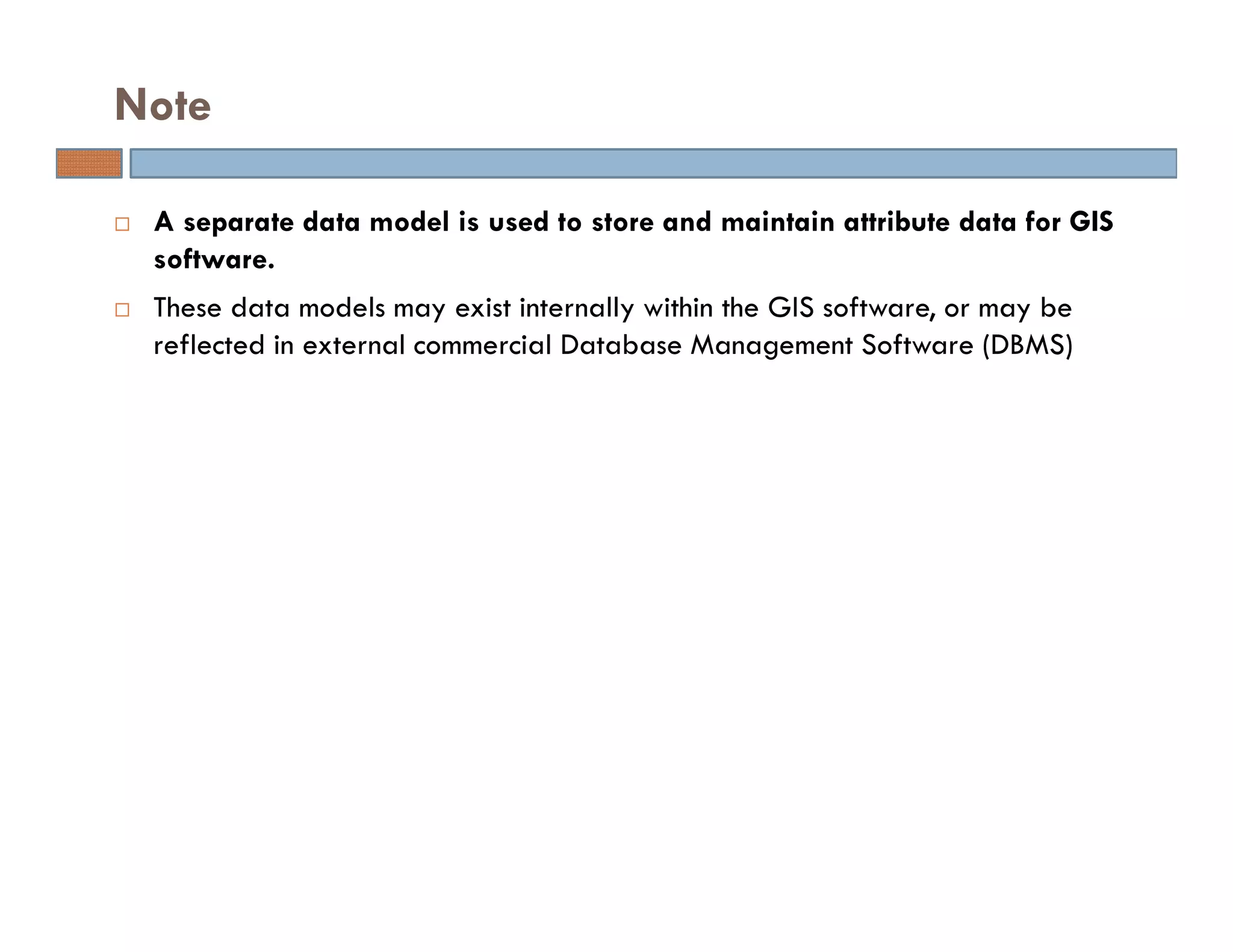 A separate data model is used to store and maintain attribute data for GIS
software.
These data models may exist internally within the GIS software, or may be
reflected in external commercial Database Management Software (DBMS)
Note
 