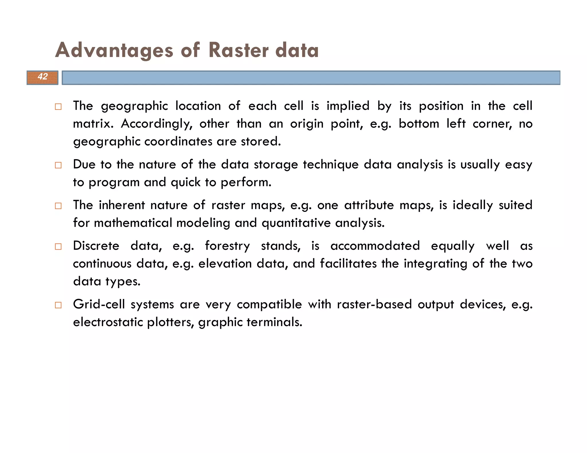 The geographic location of each cell is implied by its position in the cell
matrix. Accordingly, other than an origin point, e.g. bottom left corner, no
geographic coordinates are stored.
Due to the nature of the data storage technique data analysis is usually easy
to program and quick to perform.
The inherent nature of raster maps, e.g. one attribute maps, is ideally suited
for mathematical modeling and quantitative analysis.
Discrete data, e.g. forestry stands, is accommodated equally well as
continuous data, e.g. elevation data, and facilitates the integrating of the two
data types.
Grid-cell systems are very compatible with raster-based output devices, e.g.
electrostatic plotters, graphic terminals.
Advantages of Raster data
42
 