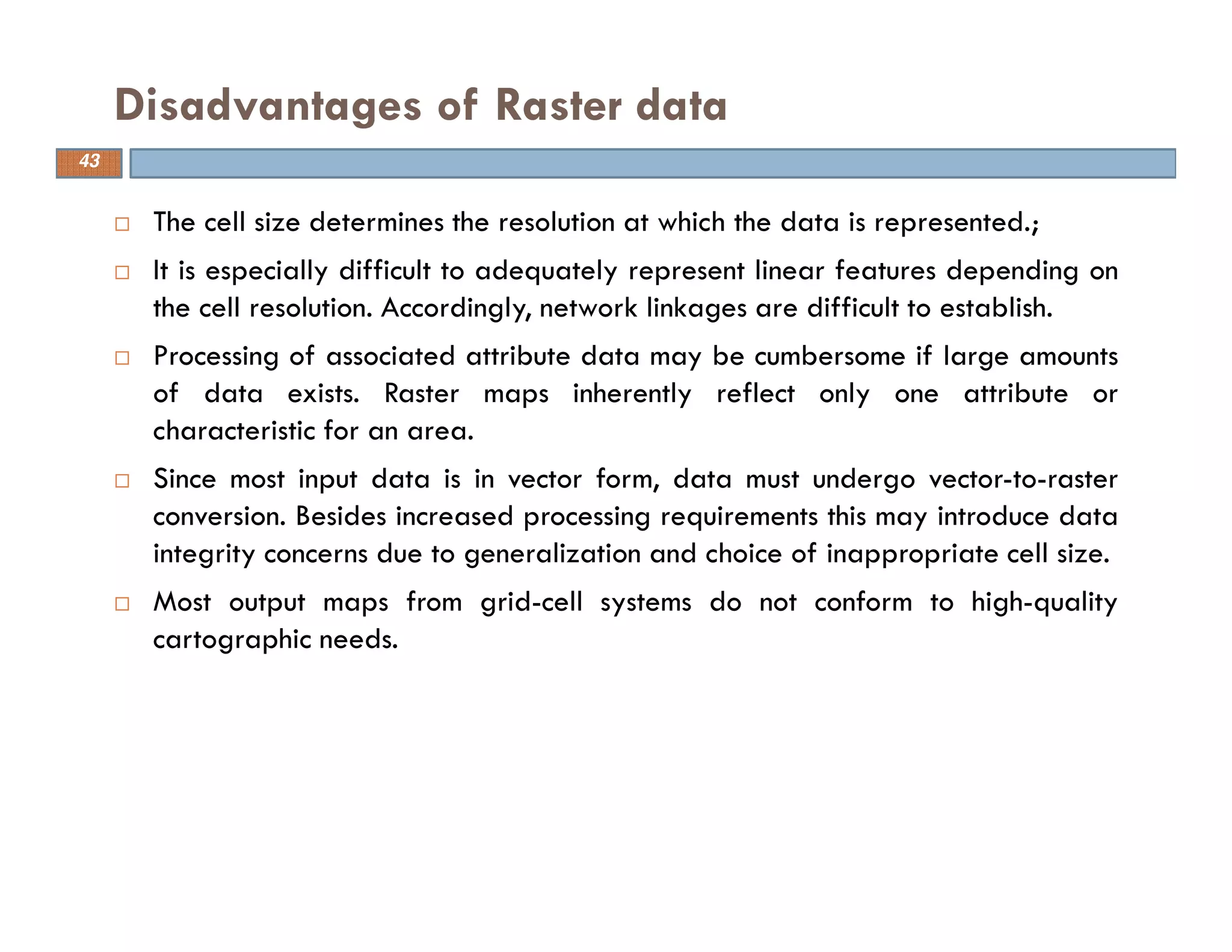 The cell size determines the resolution at which the data is represented.;
It is especially difficult to adequately represent linear features depending on
the cell resolution. Accordingly, network linkages are difficult to establish.
Processing of associated attribute data may be cumbersome if large amounts
of data exists. Raster maps inherently reflect only one attribute or
characteristic for an area.
Since most input data is in vector form, data must undergo vector-to-raster
conversion. Besides increased processing requirements this may introduce data
integrity concerns due to generalization and choice of inappropriate cell size.
Most output maps from grid-cell systems do not conform to high-quality
cartographic needs.
Disadvantages of Raster data
43
 