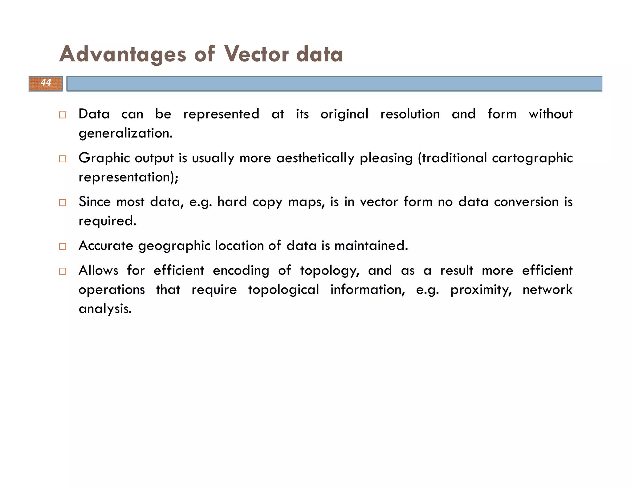 Data can be represented at its original resolution and form without
generalization.
Graphic output is usually more aesthetically pleasing (traditional cartographic
representation);
Since most data, e.g. hard copy maps, is in vector form no data conversion is
required.
Accurate geographic location of data is maintained.
Allows for efficient encoding of topology, and as a result more efficient
operations that require topological information, e.g. proximity, network
analysis.
Advantages of Vector data
44
 