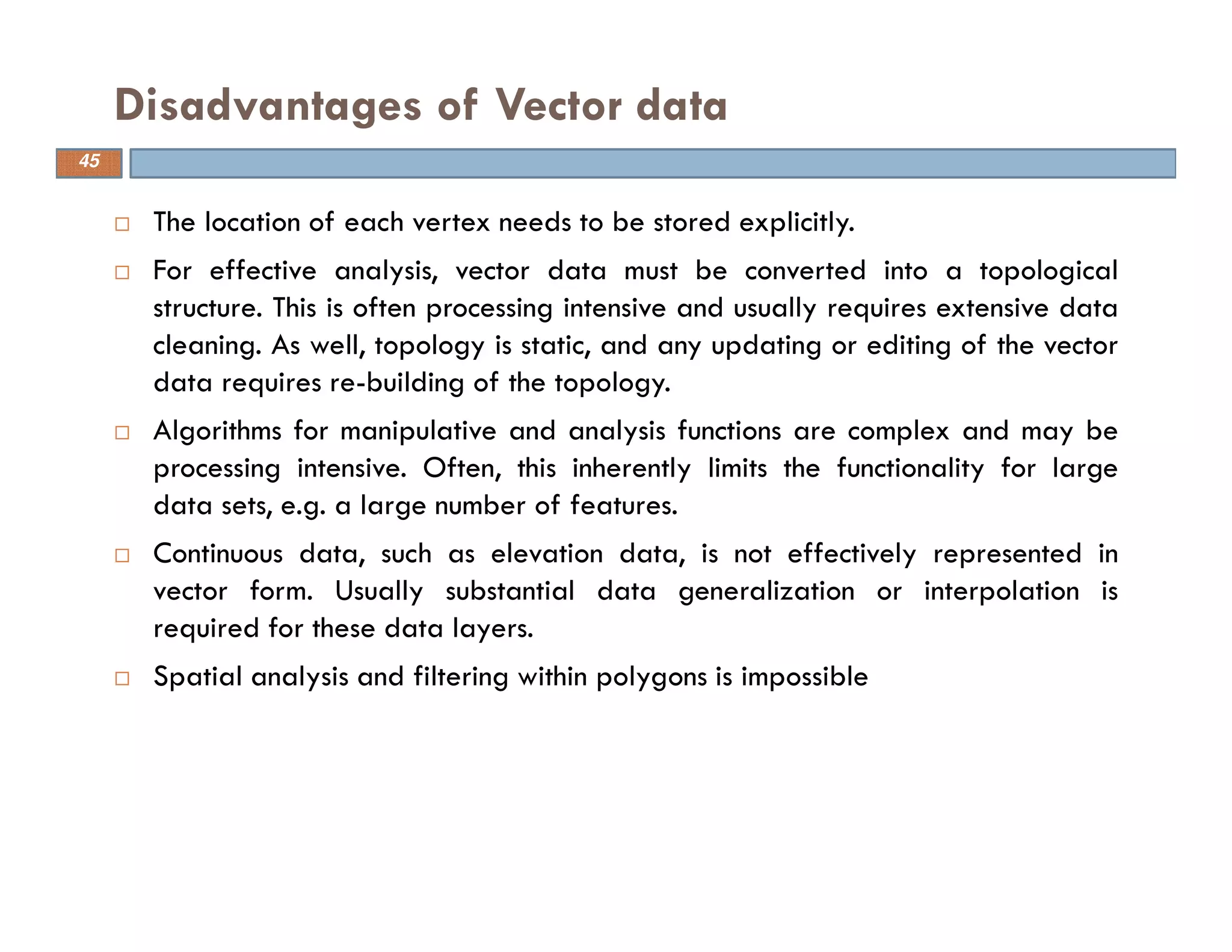 The location of each vertex needs to be stored explicitly.
For effective analysis, vector data must be converted into a topological
structure. This is often processing intensive and usually requires extensive data
cleaning. As well, topology is static, and any updating or editing of the vector
data requires re-building of the topology.
Algorithms for manipulative and analysis functions are complex and may be
processing intensive. Often, this inherently limits the functionality for large
data sets, e.g. a large number of features.
Continuous data, such as elevation data, is not effectively represented in
vector form. Usually substantial data generalization or interpolation is
required for these data layers.
Spatial analysis and filtering within polygons is impossible
Disadvantages of Vector data
45
 