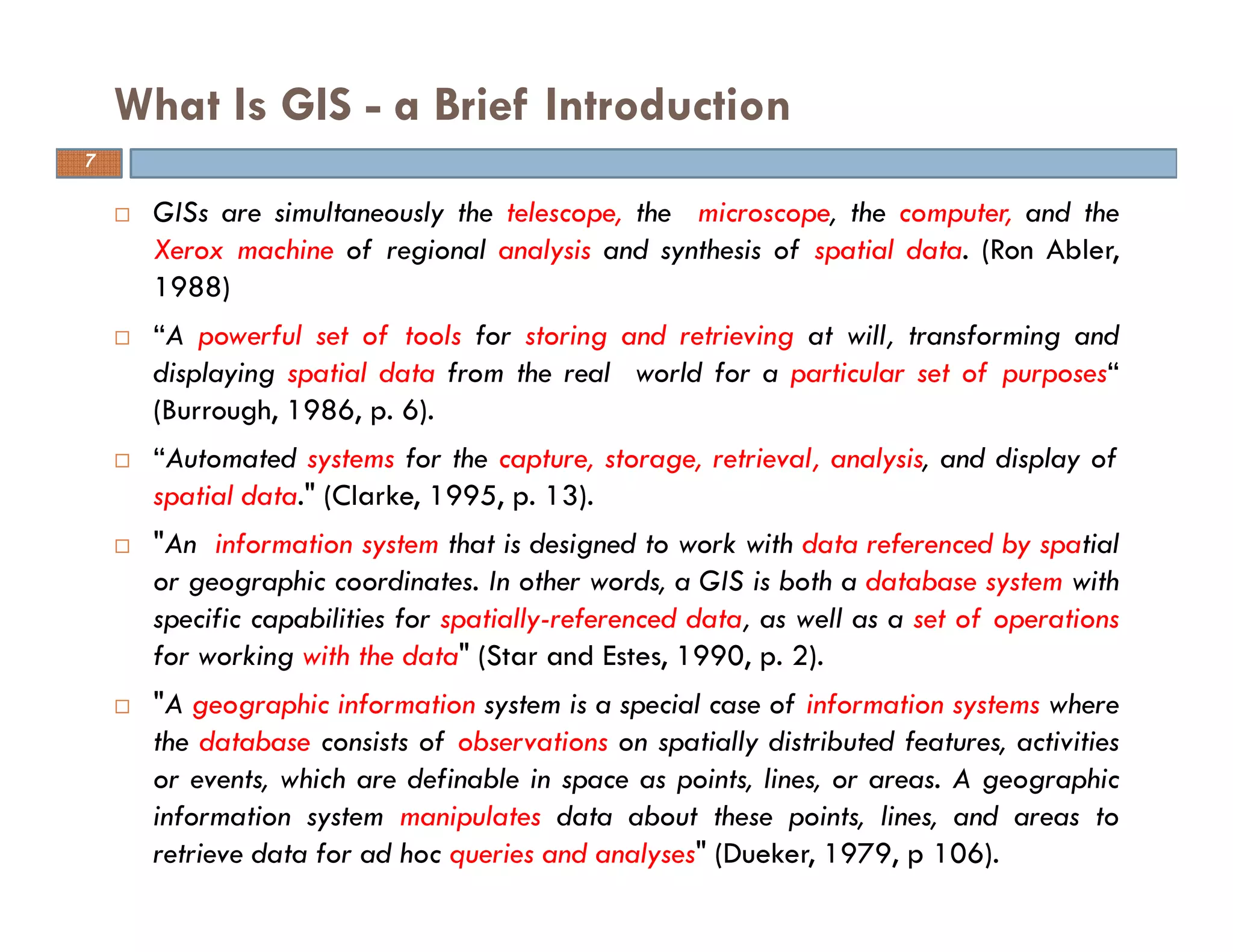 GISs are simultaneously the telescope, the microscope, the computer, and the
Xerox machine of regional analysis and synthesis of spatial data. (Ron Abler,
1988)
“A powerful set of tools for storing and retrieving at will, transforming and
displaying spatial data from the real world for a particular set of purposes“
(Burrough, 1986, p. 6).
“Automated systems for the capture, storage, retrieval, analysis, and display of
spatial data." (Clarke, 1995, p. 13).
"An information system that is designed to work with data referenced by spatial
or geographic coordinates. In other words, a GIS is both a database system with
specific capabilities for spatially-referenced data, as well as a set of operations
for working with the data" (Star and Estes, 1990, p. 2).
"A geographic information system is a special case of information systems where
the database consists of observations on spatially distributed features, activities
or events, which are definable in space as points, lines, or areas. A geographic
information system manipulates data about these points, lines, and areas to
retrieve data for ad hoc queries and analyses" (Dueker, 1979, p 106).
What Is GIS - a Brief Introduction
7
 