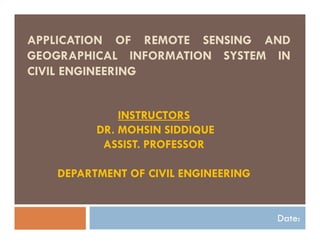 APPLICATION OF REMOTE SENSING AND
GEOGRAPHICAL INFORMATION SYSTEM IN
CIVIL ENGINEERING
Date:
INSTRUCTORS
DR. MOHSIN SIDDIQUE
ASSIST. PROFESSOR
DEPARTMENT OF CIVIL ENGINEERING
 