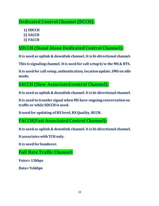 10
Dedicated Control Channel (DCCH):
1) SDCCH
2) SACCH
3) FACCH
SDCCH (Stand Alone Dedicated Control Channel):
It is used as uplink & downlink channel. It is bi-directional channel.
This is signaling channel. It is used for call setupb/w the MS & BTS.
It is used for call setup, authentication, locationupdate, SMS on idle
mode.
SACCH (Slow Associated control Channel):
It is used as uplink & downlink channel. It is bi-directional channel.
It is used to transfer signal when MS have ongoing conversationon
traffic or while SDCCH is used.
It used for updating of RX level, RX Quality, BCCH.
FACCH(Fast Associated Control Channel):
It is used as uplink & downlink channel. It is bi-directional channel.
It associates withTCH only.
It is used for handover.
Full Rate Traffic Channel:
Voice=13kbps
Data= 9.6kbps
 