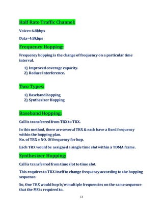11
Half Rate Traffic Channel:
Voice=6.8kbps
Data=4.8kbps
Frequency Hopping:
Frequency hopping is the change of frequency on a particular time
interval.
1) Improvedcoverage capacity.
2) Reduce Interference.
Two Types:
1) Baseband hopping
2) Synthesizer Hopping
Baseband Hopping:
Call is transferredfrom TRX to TRX.
In this method, there are several TRX & each have a fixed frequency
within the hopping plan.
No. of TRX = NO. Of frequency for hop.
Each TRX wouldbe assigneda single time slot within a TDMA frame.
Synthesizer Hopping:
Call is transferredfrom time slot to time slot.
This requires to TRX itselfto change frequency according to the hopping
sequence.
So, One TRX would hop b/wmultiple frequencies on the same sequence
that the MS is requiredto.
 