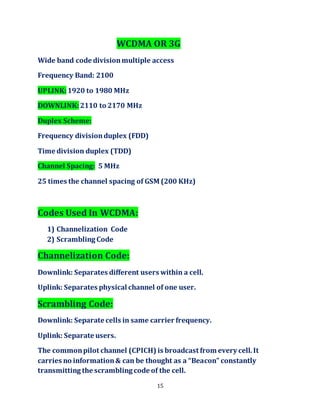 15
WCDMA OR 3G
Wide band code divisionmultiple access
Frequency Band: 2100
UPLINK:1920 to 1980 MHz
DOWNLINK:2110 to 2170 MHz
Duplex Scheme:
Frequency divisionduplex (FDD)
Time division duplex (TDD)
Channel Spacing: 5 MHz
25 times the channel spacing of GSM (200 KHz)
Codes Used In WCDMA:
1) Channelization Code
2) Scrambling Code
Channelization Code:
Downlink: Separates different users within a cell.
Uplink: Separates physical channel of one user.
Scrambling Code:
Downlink: Separate cells in same carrier frequency.
Uplink: Separate users.
The commonpilot channel (CPICH) is broadcast from every cell.It
carries no information& can be thought as a “Beacon” constantly
transmitting the scrambling code of the cell.
 