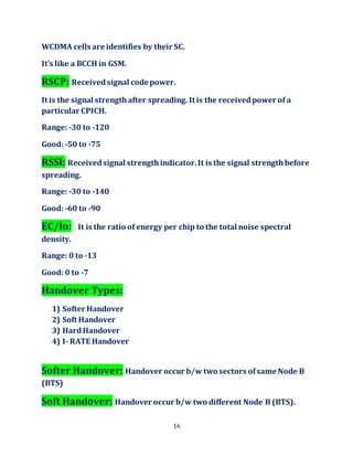 16
WCDMA cells are identifies by their SC.
It’s like a BCCH in GSM.
RSCP: Receivedsignal code power.
It is the signal strengthafter spreading. It is the receivedpower of a
particular CPICH.
Range: -30 to -120
Good: -50 to -75
RSSI: Receivedsignal strengthindicator.It is the signal strengthbefore
spreading.
Range: -30 to -140
Good: -60 to -90
EC/Io: It is the ratio of energy per chip to the total noise spectral
density.
Range: 0 to -13
Good: 0 to -7
Handover Types:
1) Softer Handover
2) Soft Handover
3) HardHandover
4) I- RATE Handover
Softer Handover: Handover occur b/w two sectors ofsame Node B
(BTS)
Soft Handover: Handover occur b/w two different Node B (BTS).
 