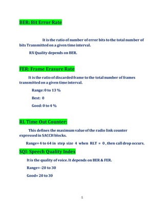 5
BER: Bit Error Rate
It is the ratio of number of error bits to the total number of
bits Transmittedon a given time interval.
RX Quality depends on BER.
FER: Frame Erasure Rate
It is the ratio of discardedframe to the total number of frames
transmittedon a given time interval.
Range:0 to 13 %
Best: 0
Good: 0 to 4 %
RL Time Out Counter:
This defines the maximum value of the radio link counter
expressedin SACCH blocks.
Range=4 to 64 in step size 4 when RLT = 0 , then call drop occurs.
SQI: Speech Quality Index
It is the quality of voice.It depends on BER & FER.
Range=-20 to 30
Good= 20 to 30
 