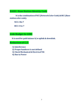7
BASIC: Base Station Identity Code
It is the combinationof NCC (NetworkColor Code) & BCC (Base
stationcolor code).
NCC= 0to 7
BCC= 0 to 7
Link Budget In GSM:
It is used for path balance b/wuplink & downlink.
Reduction of C/I:
1) Interference
2) Proper handover is not defined
3) Check Mechanical & Electrical Tilt
4) Due to Power
 