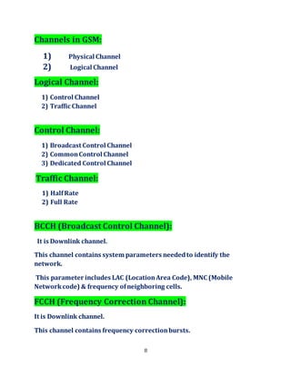 8
Channels in GSM:
1) Physical Channel
2) Logical Channel
Logical Channel:
1) Control Channel
2) Traffic Channel
Control Channel:
1) Broadcast Control Channel
2) CommonControl Channel
3) Dedicated Control Channel
Traffic Channel:
1) HalfRate
2) Full Rate
BCCH (Broadcast Control Channel):
It is Downlink channel.
This channel contains system parameters neededto identify the
network.
This parameter includes LAC (LocationArea Code), MNC (Mobile
Networkcode) & frequency ofneighboring cells.
FCCH (Frequency Correction Channel):
It is Downlink channel.
This channel contains frequency correctionbursts.
 