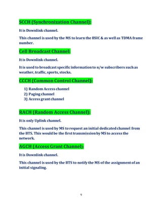 9
SCCH (Synchronization Channel):
It is Downlink channel.
This channel is used by the MS to learn the BSIC & as well as TDMA frame
number.
Cell Broadcast Channel:
It is Downlink channel.
It is used to broadcast specific informationto n/w subscribers suchas
weather, traffic,sports,stocks.
CCCH (Common Control Channel):
1) Random Access channel
2) Paging channel
3) Access grant channel
RACH (Random Access Channel):
It is only Uplink channel.
This channel is used by MS to request an initial dedicatedchannel from
the BTS. This wouldbe the first transmissionby MS to access the
network.
AGCH (Access Grant Channel):
It is Downlink channel.
This channel is used by the BTS to notify the MS of the assignment ofan
initial signaling.
 