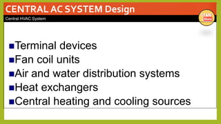 CENTRAL AC SYSTEM Design
Central HVAC System
Terminal devices
Fan coil units
Air and water distribution systems
Heat exchangers
Central heating and cooling sources
 
