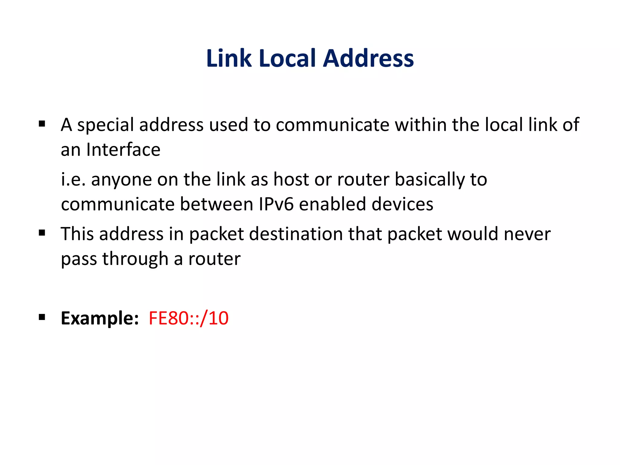 Link Local Address
 A special address used to communicate within the local link of
an Interface
i.e. anyone on the link as host or router basically to
communicate between IPv6 enabled devices
 This address in packet destination that packet would never
pass through a router
 Example: FE80::/10
 