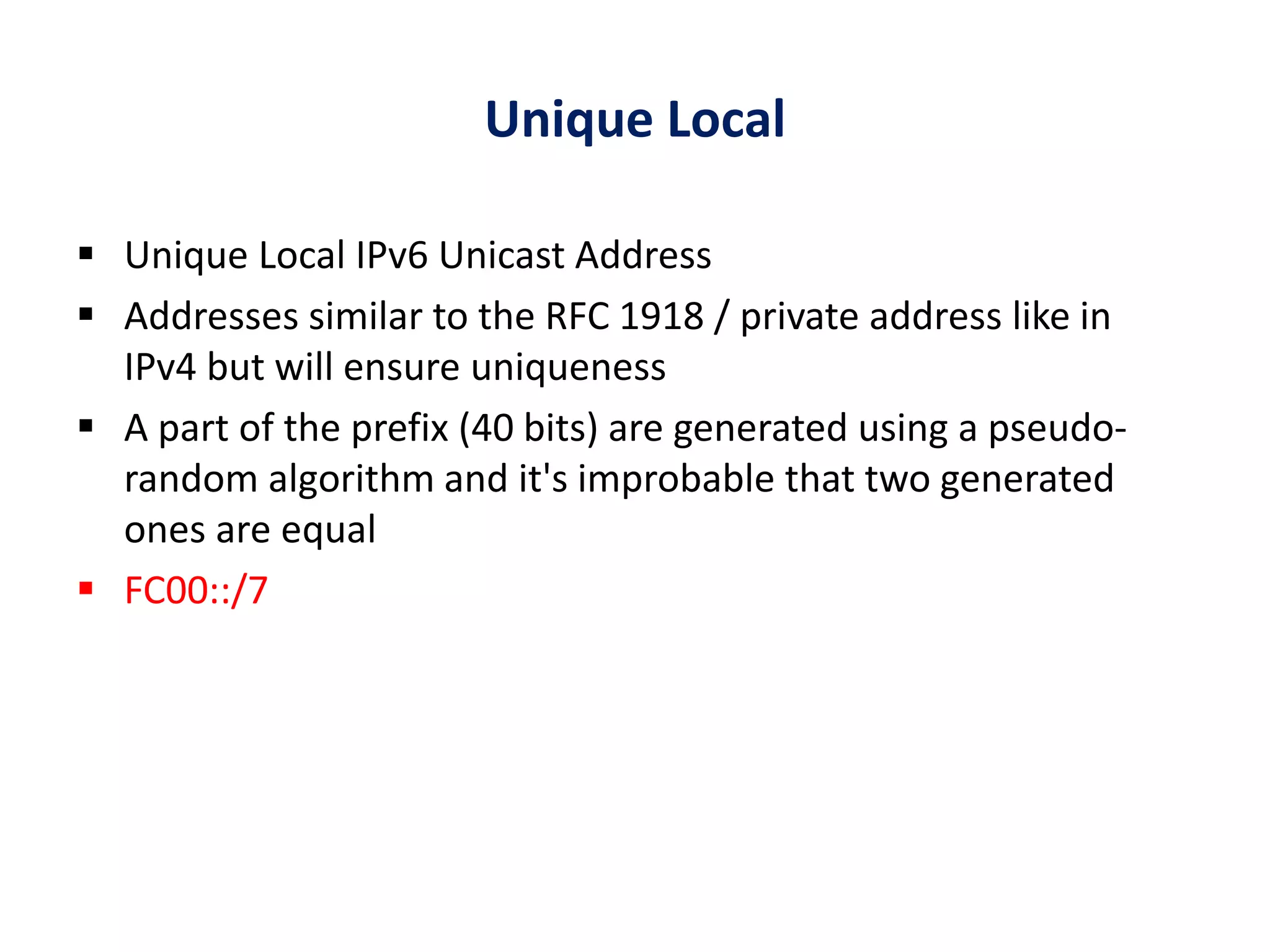 Unique Local
 Unique Local IPv6 Unicast Address
 Addresses similar to the RFC 1918 / private address like in
IPv4 but will ensure uniqueness
 A part of the prefix (40 bits) are generated using a pseudo-
random algorithm and it's improbable that two generated
ones are equal
 FC00::/7
 