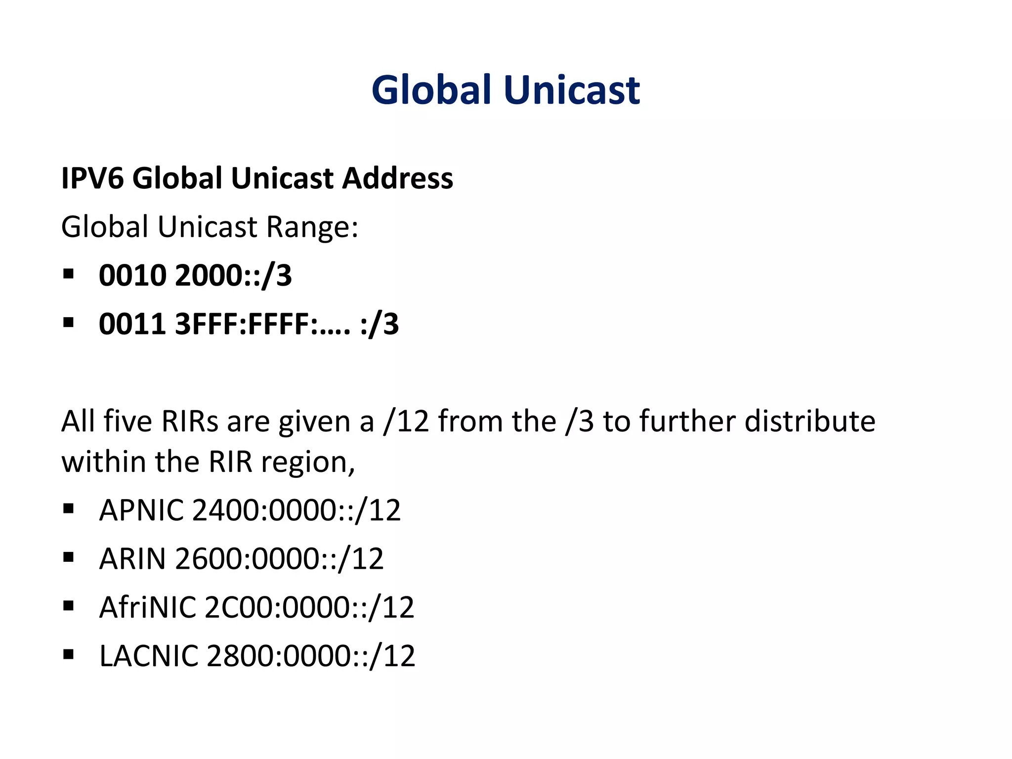Global Unicast
IPV6 Global Unicast Address
Global Unicast Range:
 0010 2000::/3
 0011 3FFF:FFFF:…. :/3
All five RIRs are given a /12 from the /3 to further distribute
within the RIR region,
 APNIC 2400:0000::/12
 ARIN 2600:0000::/12
 AfriNIC 2C00:0000::/12
 LACNIC 2800:0000::/12
 