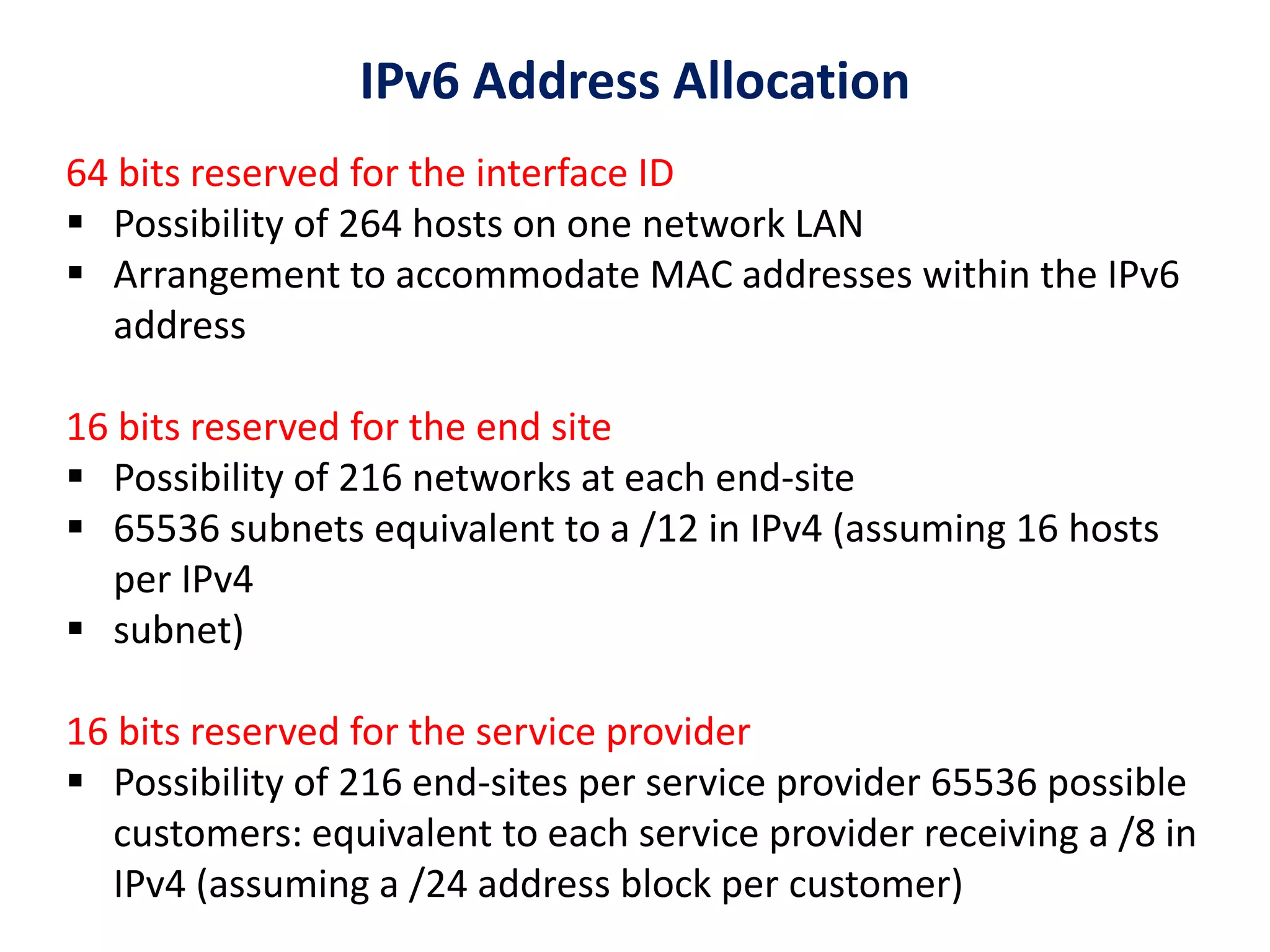 64 bits reserved for the interface ID
 Possibility of 264 hosts on one network LAN
 Arrangement to accommodate MAC addresses within the IPv6
address
16 bits reserved for the end site
 Possibility of 216 networks at each end-site
 65536 subnets equivalent to a /12 in IPv4 (assuming 16 hosts
per IPv4
 subnet)
16 bits reserved for the service provider
 Possibility of 216 end-sites per service provider 65536 possible
customers: equivalent to each service provider receiving a /8 in
IPv4 (assuming a /24 address block per customer)
IPv6 Address Allocation
 