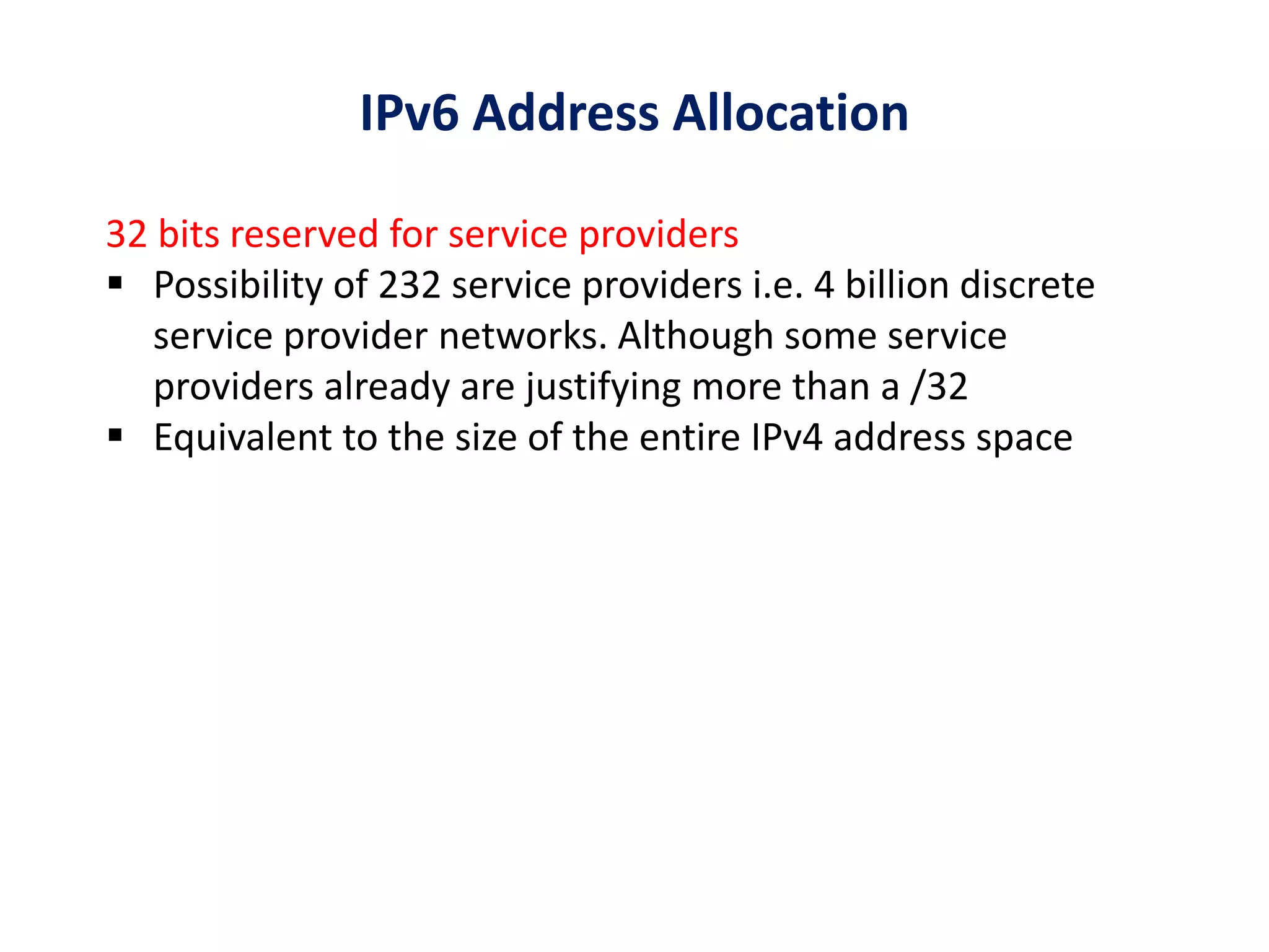 32 bits reserved for service providers
 Possibility of 232 service providers i.e. 4 billion discrete
service provider networks. Although some service
providers already are justifying more than a /32
 Equivalent to the size of the entire IPv4 address space
IPv6 Address Allocation
 