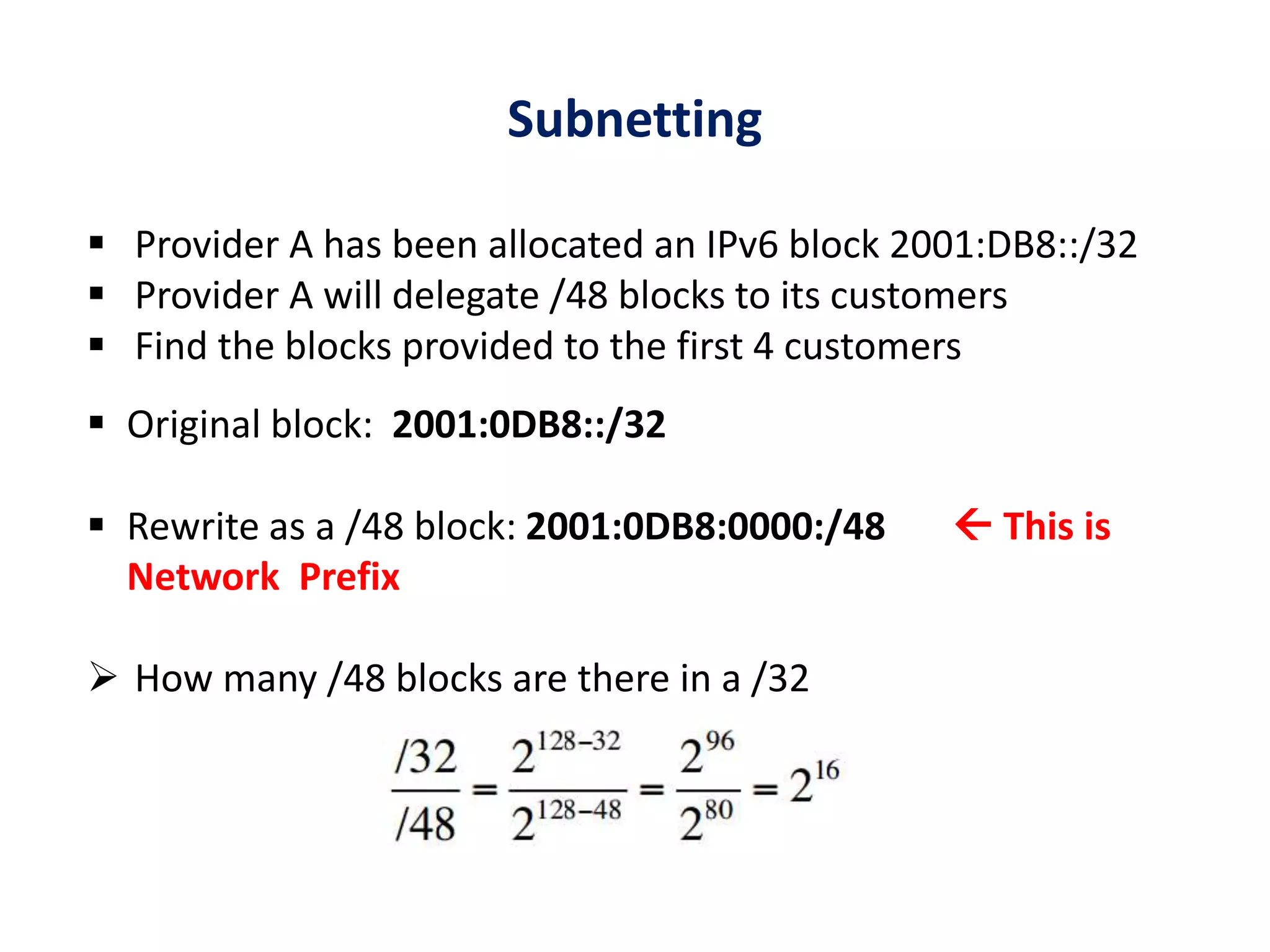 Subnetting
 Provider A has been allocated an IPv6 block 2001:DB8::/32
 Provider A will delegate /48 blocks to its customers
 Find the blocks provided to the first 4 customers
 Original block: 2001:0DB8::/32
 Rewrite as a /48 block: 2001:0DB8:0000:/48  This is
Network Prefix
 How many /48 blocks are there in a /32
 