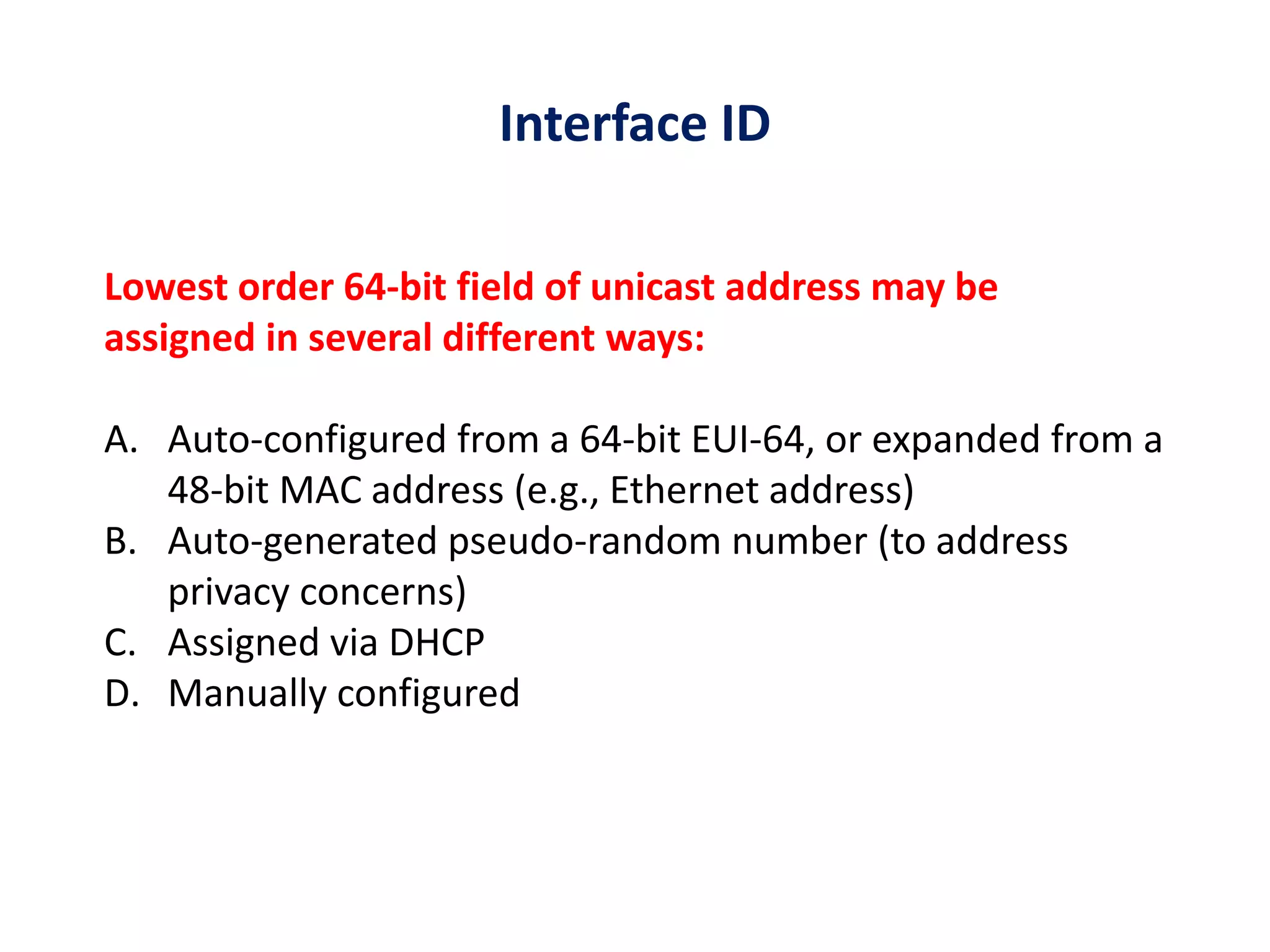 Interface ID
Lowest order 64-bit field of unicast address may be
assigned in several different ways:
A. Auto-configured from a 64-bit EUI-64, or expanded from a
48-bit MAC address (e.g., Ethernet address)
B. Auto-generated pseudo-random number (to address
privacy concerns)
C. Assigned via DHCP
D. Manually configured
 