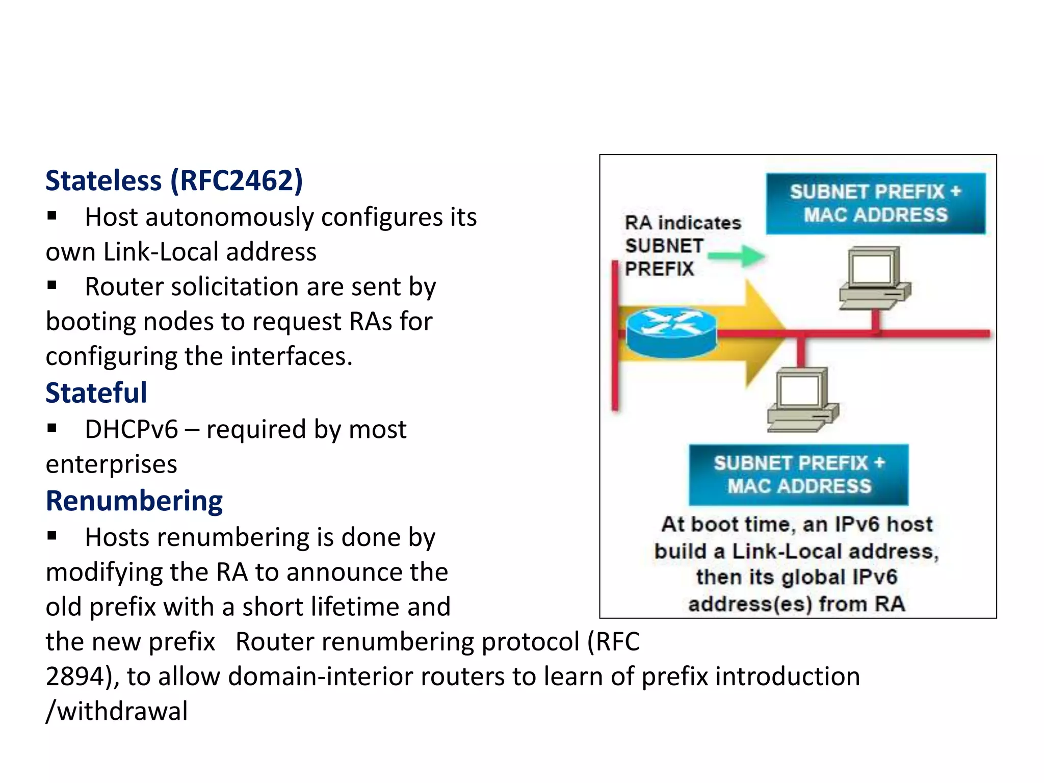 Stateless (RFC2462)
 Host autonomously configures its
own Link-Local address
 Router solicitation are sent by
booting nodes to request RAs for
configuring the interfaces.
Stateful
 DHCPv6 – required by most
enterprises
Renumbering
 Hosts renumbering is done by
modifying the RA to announce the
old prefix with a short lifetime and
the new prefix Router renumbering protocol (RFC
2894), to allow domain-interior routers to learn of prefix introduction
/withdrawal
 