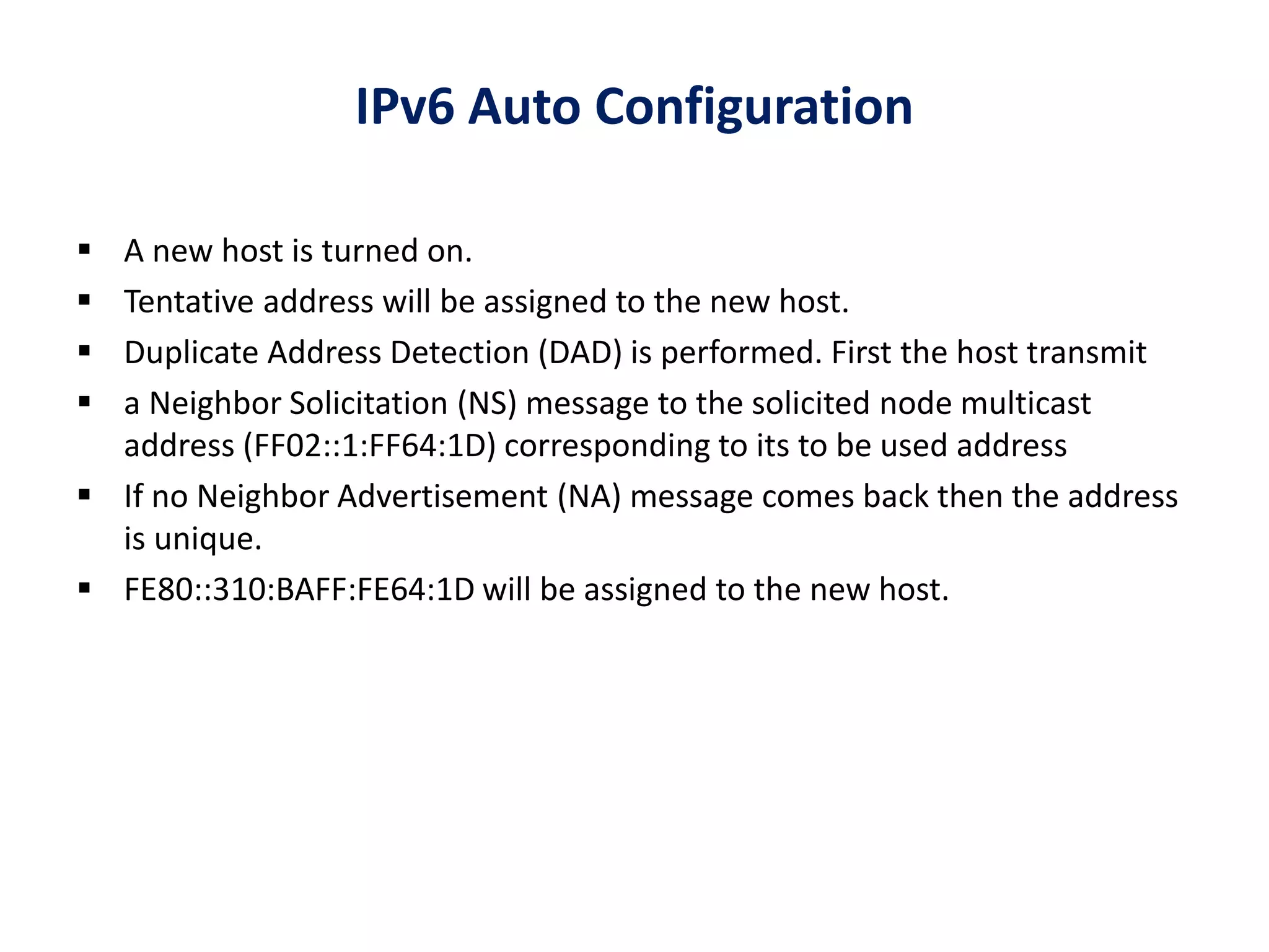 IPv6 Auto Configuration
 A new host is turned on.
 Tentative address will be assigned to the new host.
 Duplicate Address Detection (DAD) is performed. First the host transmit
 a Neighbor Solicitation (NS) message to the solicited node multicast
address (FF02::1:FF64:1D) corresponding to its to be used address
 If no Neighbor Advertisement (NA) message comes back then the address
is unique.
 FE80::310:BAFF:FE64:1D will be assigned to the new host.
 