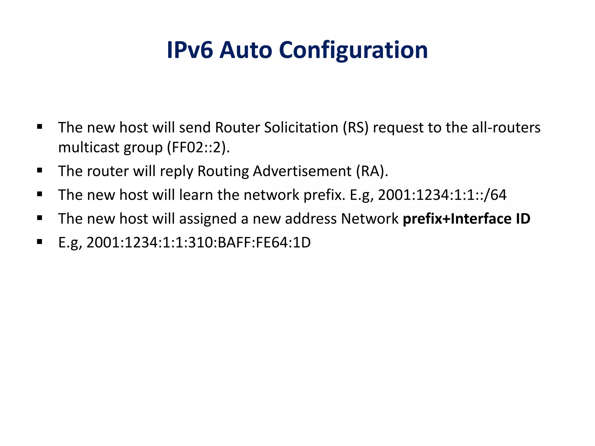 IPv6 Auto Configuration
 The new host will send Router Solicitation (RS) request to the all-routers
multicast group (FF02::2).
 The router will reply Routing Advertisement (RA).
 The new host will learn the network prefix. E.g, 2001:1234:1:1::/64
 The new host will assigned a new address Network prefix+Interface ID
 E.g, 2001:1234:1:1:310:BAFF:FE64:1D
 