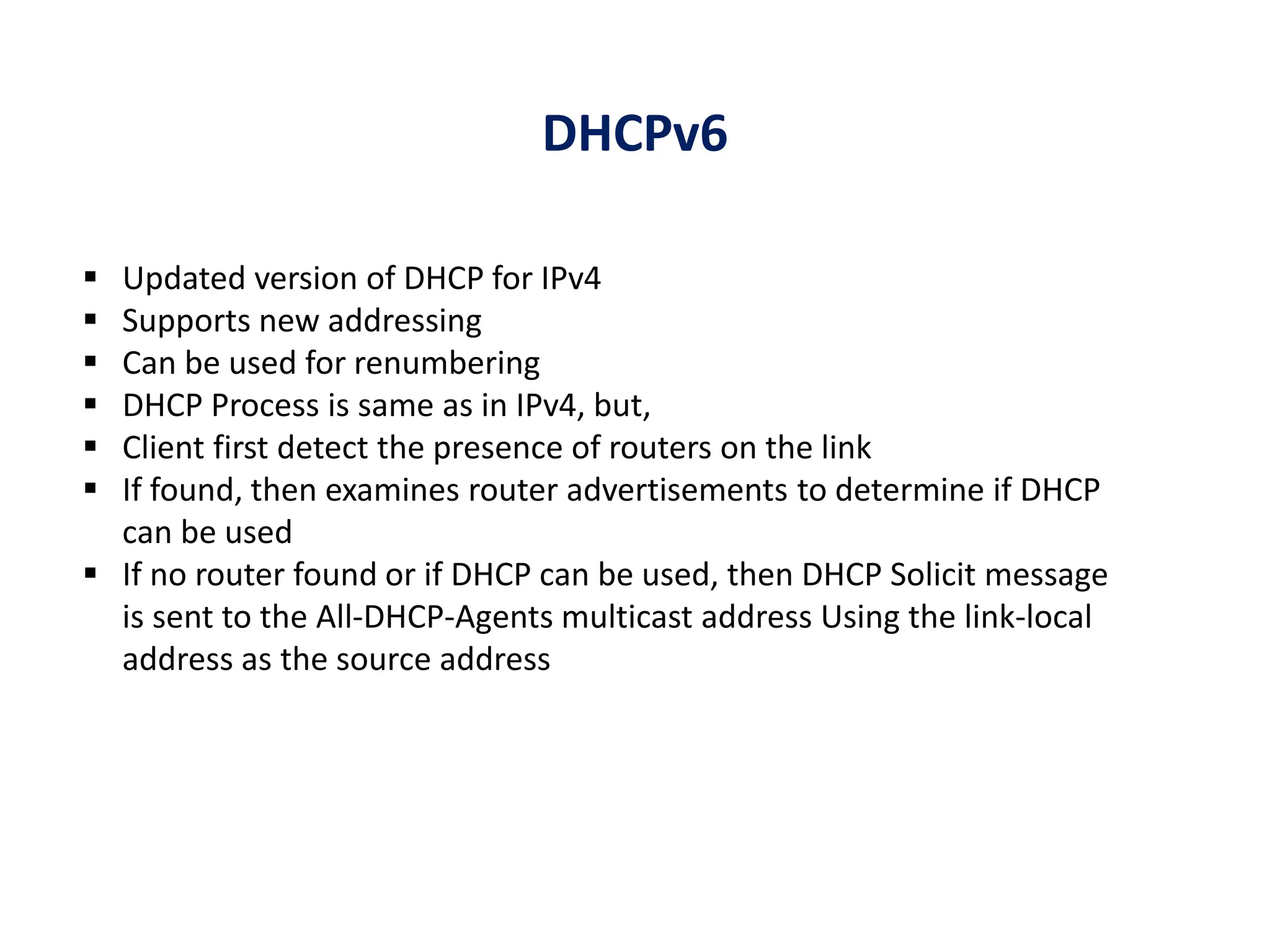 DHCPv6
 Updated version of DHCP for IPv4
 Supports new addressing
 Can be used for renumbering
 DHCP Process is same as in IPv4, but,
 Client first detect the presence of routers on the link
 If found, then examines router advertisements to determine if DHCP
can be used
 If no router found or if DHCP can be used, then DHCP Solicit message
is sent to the All-DHCP-Agents multicast address Using the link-local
address as the source address
 