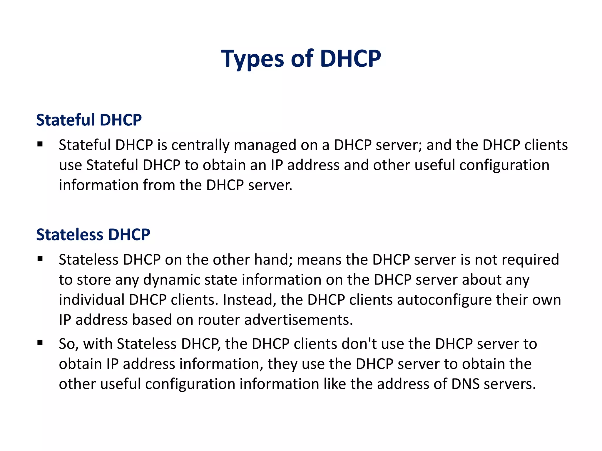 Types of DHCP
Stateful DHCP
 Stateful DHCP is centrally managed on a DHCP server; and the DHCP clients
use Stateful DHCP to obtain an IP address and other useful configuration
information from the DHCP server.
Stateless DHCP
 Stateless DHCP on the other hand; means the DHCP server is not required
to store any dynamic state information on the DHCP server about any
individual DHCP clients. Instead, the DHCP clients autoconfigure their own
IP address based on router advertisements.
 So, with Stateless DHCP, the DHCP clients don't use the DHCP server to
obtain IP address information, they use the DHCP server to obtain the
other useful configuration information like the address of DNS servers.
 