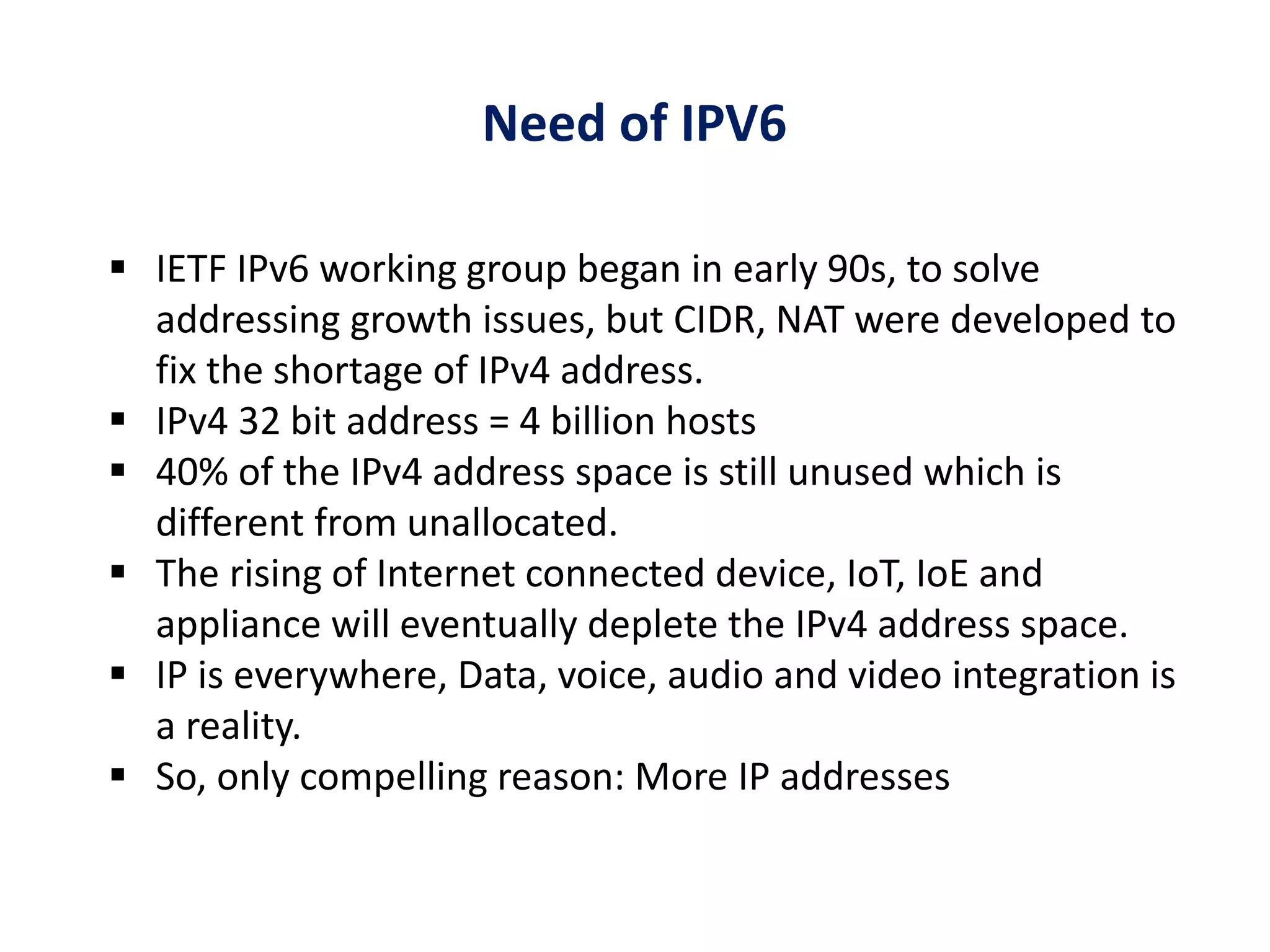 Need of IPV6
 IETF IPv6 working group began in early 90s, to solve
addressing growth issues, but CIDR, NAT were developed to
fix the shortage of IPv4 address.
 IPv4 32 bit address = 4 billion hosts
 40% of the IPv4 address space is still unused which is
different from unallocated.
 The rising of Internet connected device, IoT, IoE and
appliance will eventually deplete the IPv4 address space.
 IP is everywhere, Data, voice, audio and video integration is
a reality.
 So, only compelling reason: More IP addresses
 