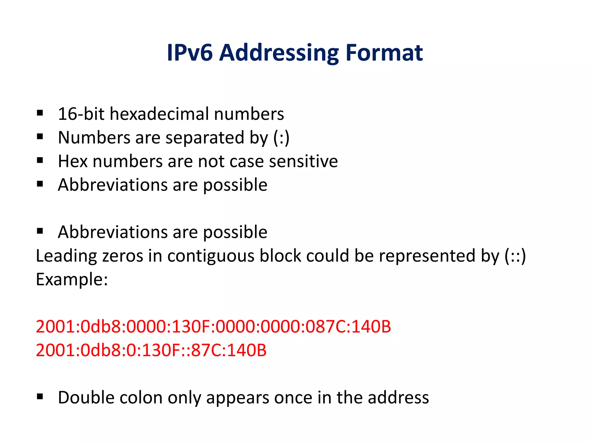 IPv6 Addressing Format
 16-bit hexadecimal numbers
 Numbers are separated by (:)
 Hex numbers are not case sensitive
 Abbreviations are possible
 Abbreviations are possible
Leading zeros in contiguous block could be represented by (::)
Example:
2001:0db8:0000:130F:0000:0000:087C:140B
2001:0db8:0:130F::87C:140B
 Double colon only appears once in the address
 