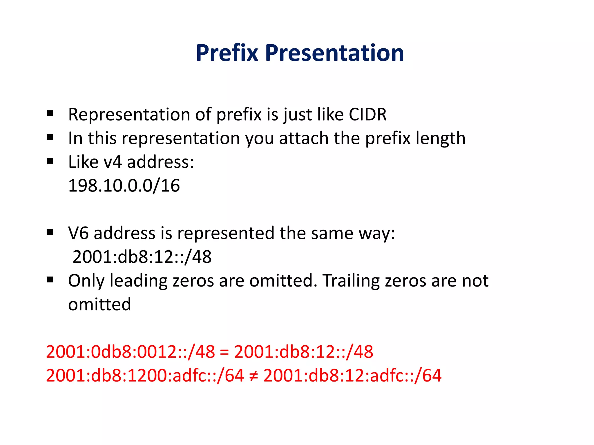 Prefix Presentation
 Representation of prefix is just like CIDR
 In this representation you attach the prefix length
 Like v4 address:
198.10.0.0/16
 V6 address is represented the same way:
2001:db8:12::/48
 Only leading zeros are omitted. Trailing zeros are not
omitted
2001:0db8:0012::/48 = 2001:db8:12::/48
2001:db8:1200:adfc::/64 ≠ 2001:db8:12:adfc::/64
 