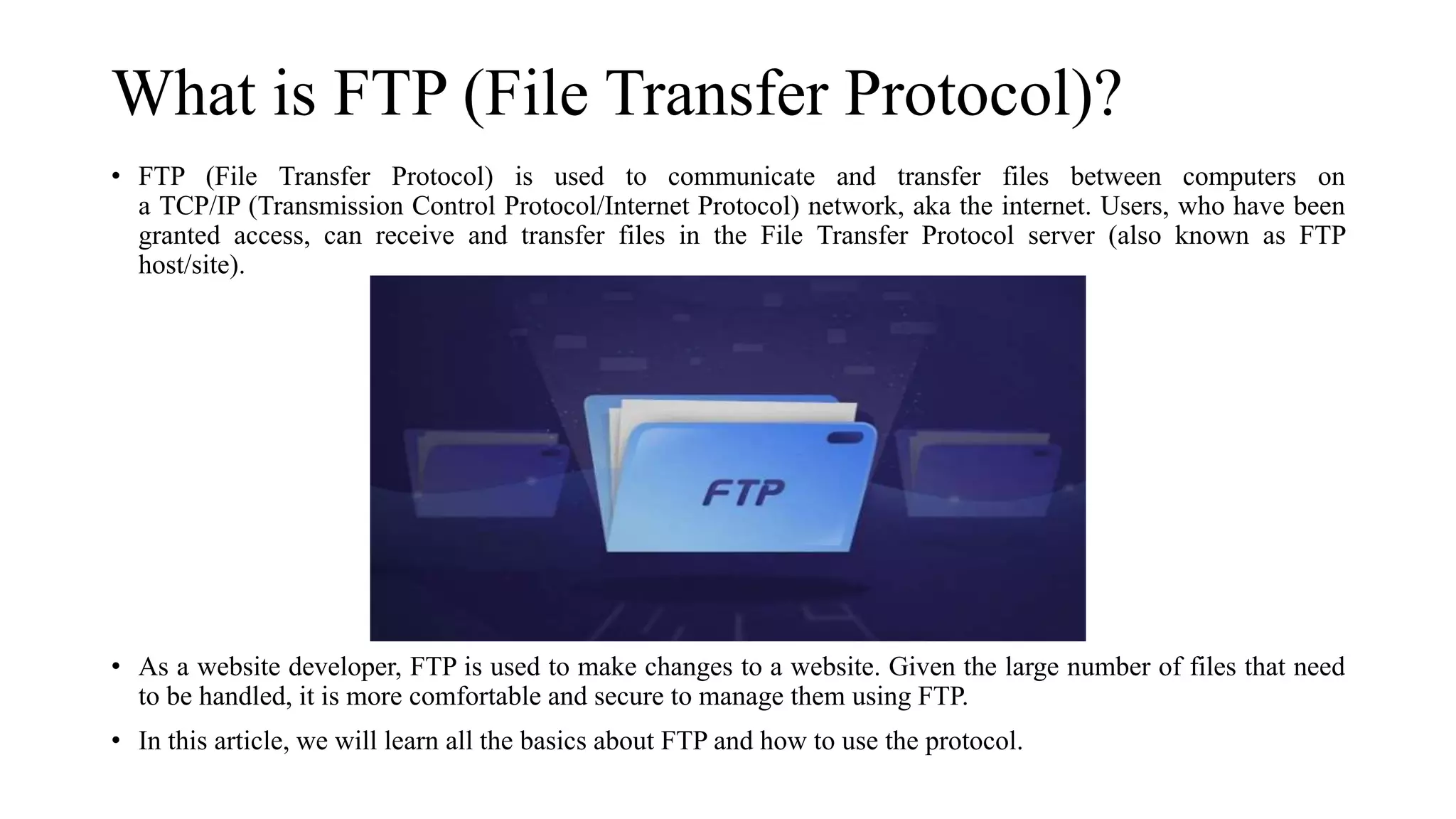 What is FTP (File Transfer Protocol)?
• FTP (File Transfer Protocol) is used to communicate and transfer files between computers on
a TCP/IP (Transmission Control Protocol/Internet Protocol) network, aka the internet. Users, who have been
granted access, can receive and transfer files in the File Transfer Protocol server (also known as FTP
host/site).
• As a website developer, FTP is used to make changes to a website. Given the large number of files that need
to be handled, it is more comfortable and secure to manage them using FTP.
• In this article, we will learn all the basics about FTP and how to use the protocol.
 
