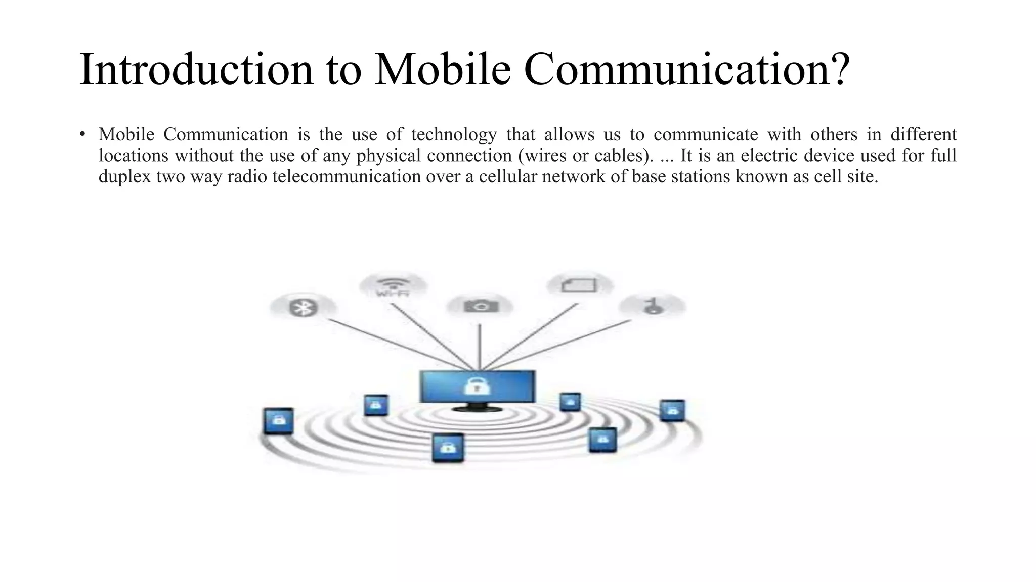 Introduction to Mobile Communication?
• Mobile Communication is the use of technology that allows us to communicate with others in different
locations without the use of any physical connection (wires or cables). ... It is an electric device used for full
duplex two way radio telecommunication over a cellular network of base stations known as cell site.
 