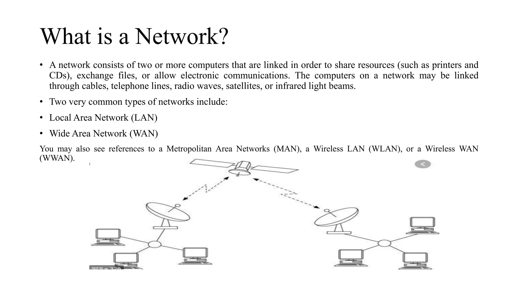 What is a Network?
• A network consists of two or more computers that are linked in order to share resources (such as printers and
CDs), exchange files, or allow electronic communications. The computers on a network may be linked
through cables, telephone lines, radio waves, satellites, or infrared light beams.
• Two very common types of networks include:
• Local Area Network (LAN)
• Wide Area Network (WAN)
You may also see references to a Metropolitan Area Networks (MAN), a Wireless LAN (WLAN), or a Wireless WAN
(WWAN).
 