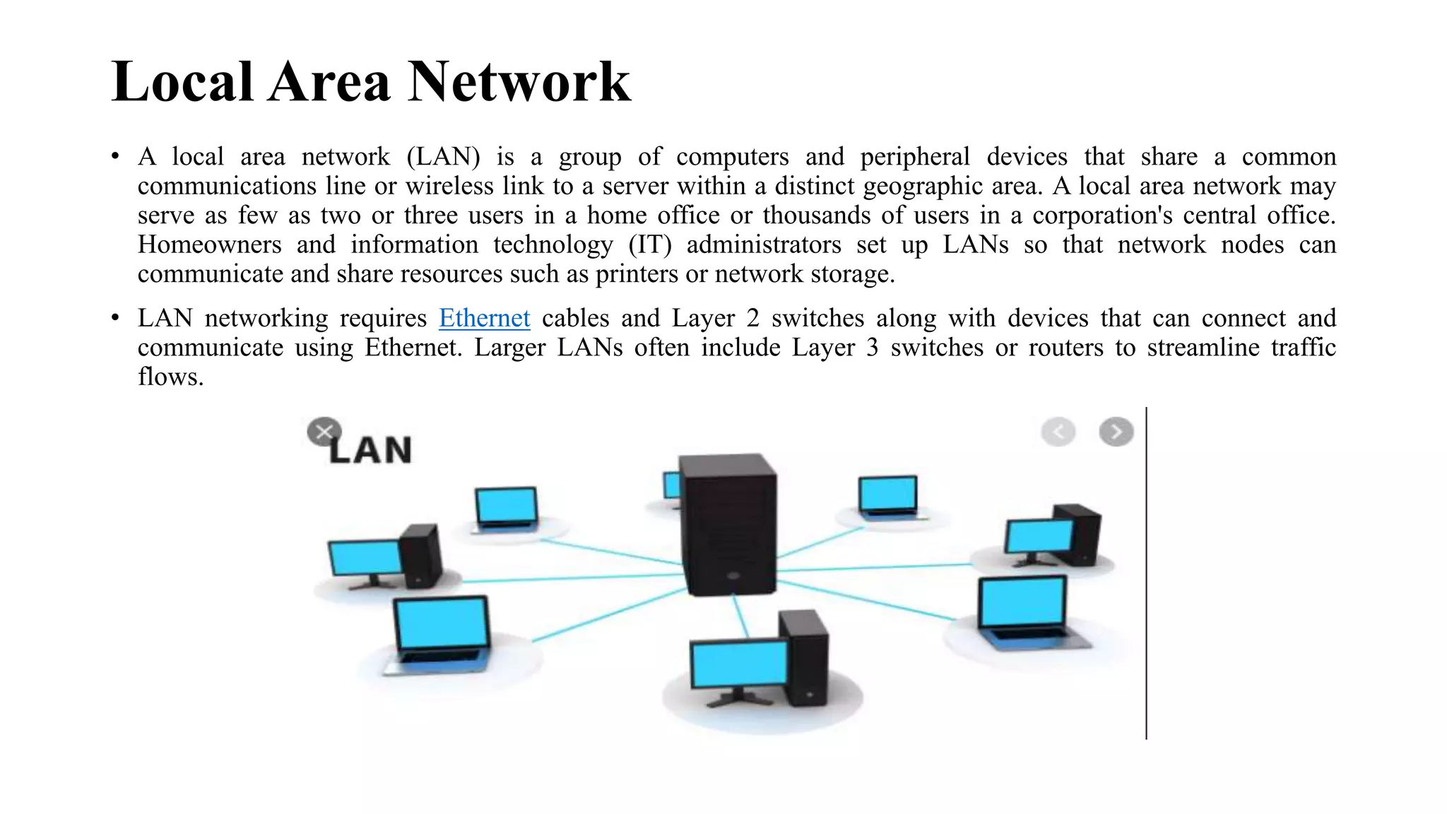 Local Area Network
• A local area network (LAN) is a group of computers and peripheral devices that share a common
communications line or wireless link to a server within a distinct geographic area. A local area network may
serve as few as two or three users in a home office or thousands of users in a corporation's central office.
Homeowners and information technology (IT) administrators set up LANs so that network nodes can
communicate and share resources such as printers or network storage.
• LAN networking requires Ethernet cables and Layer 2 switches along with devices that can connect and
communicate using Ethernet. Larger LANs often include Layer 3 switches or routers to streamline traffic
flows.
 