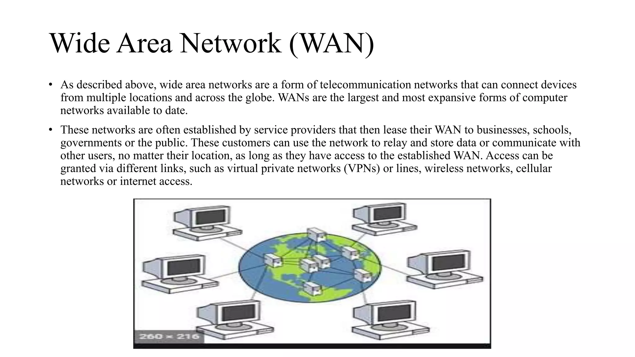 Wide Area Network (WAN)
• As described above, wide area networks are a form of telecommunication networks that can connect devices
from multiple locations and across the globe. WANs are the largest and most expansive forms of computer
networks available to date.
• These networks are often established by service providers that then lease their WAN to businesses, schools,
governments or the public. These customers can use the network to relay and store data or communicate with
other users, no matter their location, as long as they have access to the established WAN. Access can be
granted via different links, such as virtual private networks (VPNs) or lines, wireless networks, cellular
networks or internet access.
 