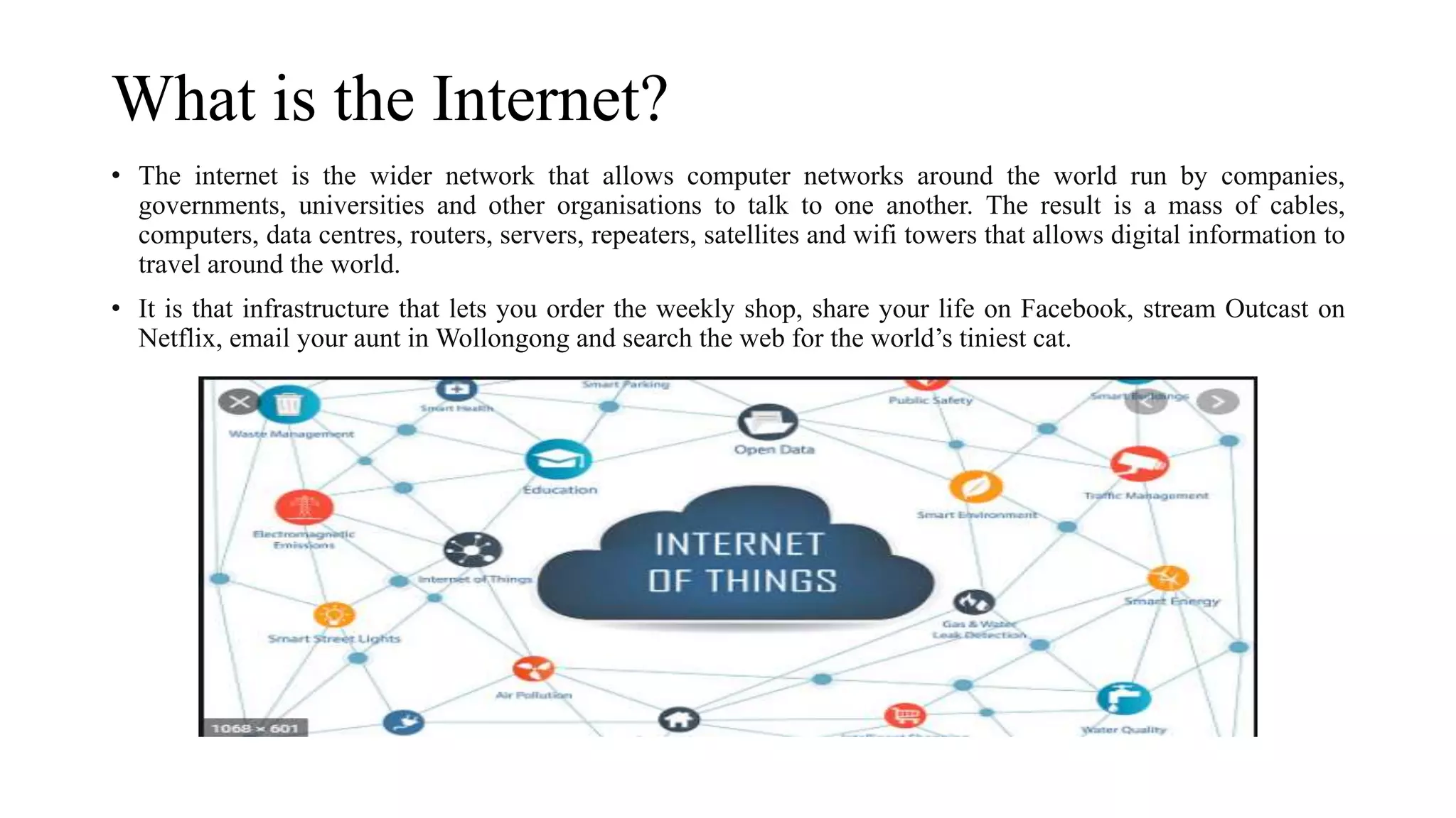 What is the Internet?
• The internet is the wider network that allows computer networks around the world run by companies,
governments, universities and other organisations to talk to one another. The result is a mass of cables,
computers, data centres, routers, servers, repeaters, satellites and wifi towers that allows digital information to
travel around the world.
• It is that infrastructure that lets you order the weekly shop, share your life on Facebook, stream Outcast on
Netflix, email your aunt in Wollongong and search the web for the world’s tiniest cat.
 