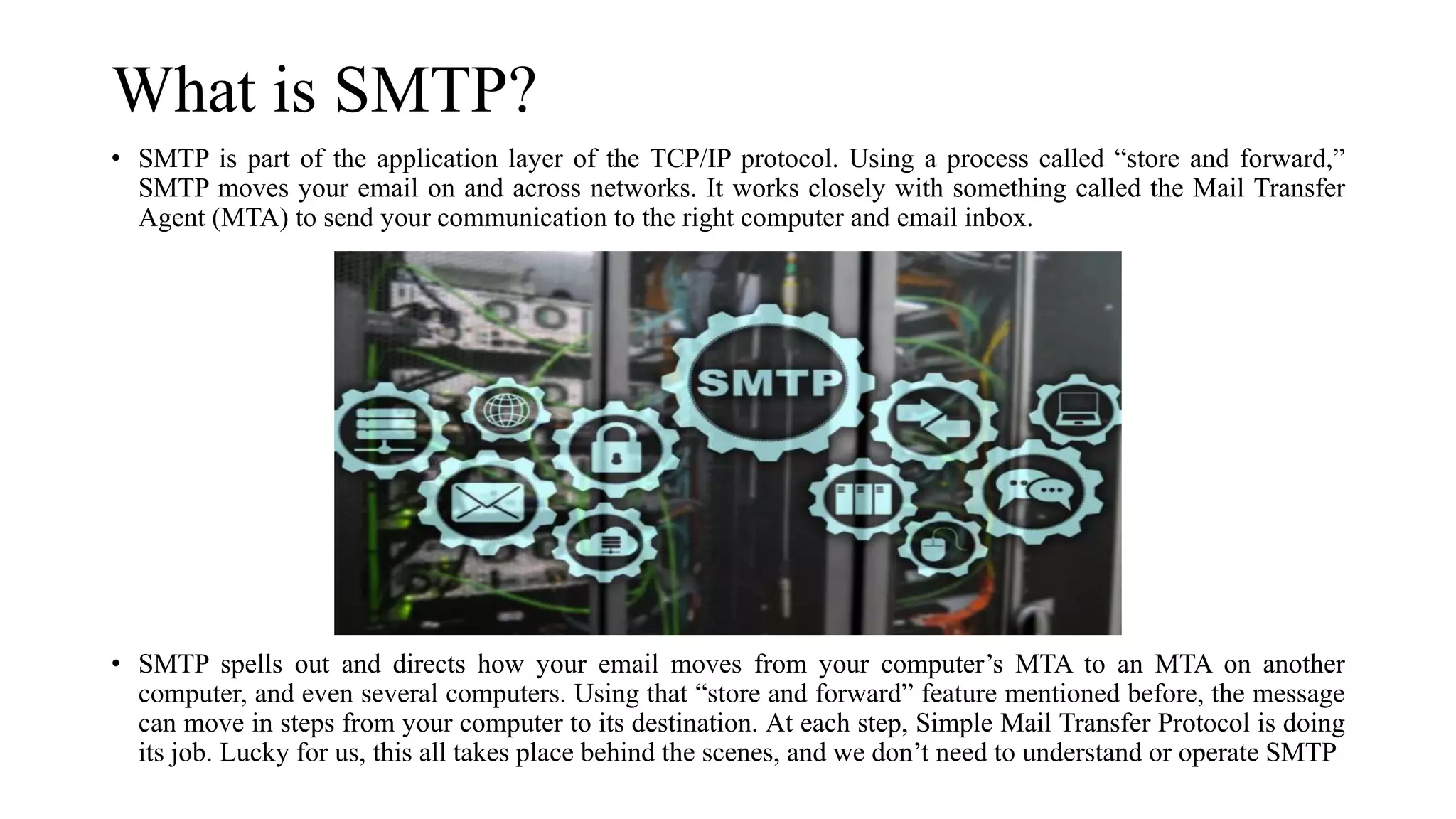 What is SMTP?
• SMTP is part of the application layer of the TCP/IP protocol. Using a process called “store and forward,”
SMTP moves your email on and across networks. It works closely with something called the Mail Transfer
Agent (MTA) to send your communication to the right computer and email inbox.
• SMTP spells out and directs how your email moves from your computer’s MTA to an MTA on another
computer, and even several computers. Using that “store and forward” feature mentioned before, the message
can move in steps from your computer to its destination. At each step, Simple Mail Transfer Protocol is doing
its job. Lucky for us, this all takes place behind the scenes, and we don’t need to understand or operate SMTP
 