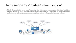 Introduction to Mobile Communication?
• Mobile Communication is the use of technology that allows us to communicate with others in different
locations without the use of any physical connection (wires or cables). ... It is an electric device used for full
duplex two way radio telecommunication over a cellular network of base stations known as cell site.
 