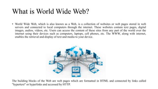 What is World Wide Web?
• World Wide Web, which is also known as a Web, is a collection of websites or web pages stored in web
servers and connected to local computers through the internet. These websites contain text pages, digital
images, audios, videos, etc. Users can access the content of these sites from any part of the world over the
internet using their devices such as computers, laptops, cell phones, etc. The WWW, along with internet,
enables the retrieval and display of text and media to your device.
The building blocks of the Web are web pages which are formatted in HTML and connected by links called
"hypertext" or hyperlinks and accessed by HTTP.
 