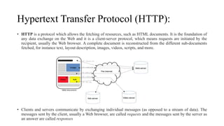 Hypertext Transfer Protocol (HTTP):
• HTTP is a protocol which allows the fetching of resources, such as HTML documents. It is the foundation of
any data exchange on the Web and it is a client-server protocol, which means requests are initiated by the
recipient, usually the Web browser. A complete document is reconstructed from the different sub-documents
fetched, for instance text, layout description, images, videos, scripts, and more.
• Clients and servers communicate by exchanging individual messages (as opposed to a stream of data). The
messages sent by the client, usually a Web browser, are called requests and the messages sent by the server as
an answer are called responses
 